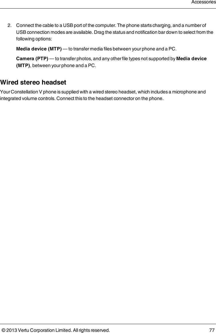 2. Connect the cable to a USB port of the computer. The phone starts charging, and a number ofUSB connection modes are available. Drag the status and notification bar down to select from thefollowing options:Media device (MTP) — to transfer media files between your phone and a PC.Camera (PTP) — to transfer photos, and any other file types not supported by Media device(MTP), between your phone and a PC.Wired stereo headsetYour Constellation V phone is supplied with a wired stereo headset, which includes a microphone andintegrated volume controls. Connect this to the headset connector on the phone.Accessories© 2013 Vertu Corporation Limited. All rights reserved. 77