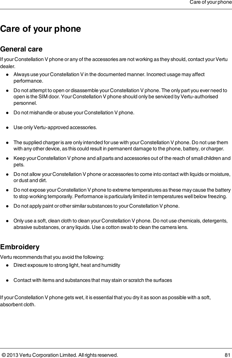 Care of your phoneGeneral careIf your Constellation V phone or any of the accessories are not working as they should, contact your Vertudealer.lAlways use your Constellation V in the documented manner. Incorrect usage may affectperformance.lDo not attempt to open or disassemble your Constellation V phone. The only part you ever need toopen is the SIM door. Your Constellation V phone should only be serviced by Vertu-authorisedpersonnel.lDo not mishandle or abuse your Constellation V phone.lUse only Vertu-approved accessories.lThe supplied charger is are only intended for use with your Constellation V phone. Do not use themwith any other device, as this could result in permanent damage to the phone, battery, or charger.lKeep your Constellation V phone and all parts and accessories out of the reach of small children andpets.lDo not allow your Constellation V phone or accessories to come into contact with liquids or moisture,or dust and dirt.lDo not expose your Constellation V phone to extreme temperatures as these may cause the batteryto stop working temporarily. Performance is particularly limited in temperatures well below freezing.lDo not apply paint or other similar substances to your Constellation V phone.lOnly use a soft, clean cloth to clean your Constellation V phone. Do not use chemicals, detergents,abrasive substances, or any liquids. Use a cotton swab to clean the camera lens.EmbroideryVertu recommends that you avoid the following:lDirect exposure to strong light, heat and humiditylContact with items and substances that may stain or scratch the surfacesIf your Constellation V phone gets wet, it is essential that you dry it as soon as possible with a soft,absorbent cloth.Care of your phone© 2013 Vertu Corporation Limited. All rights reserved. 81