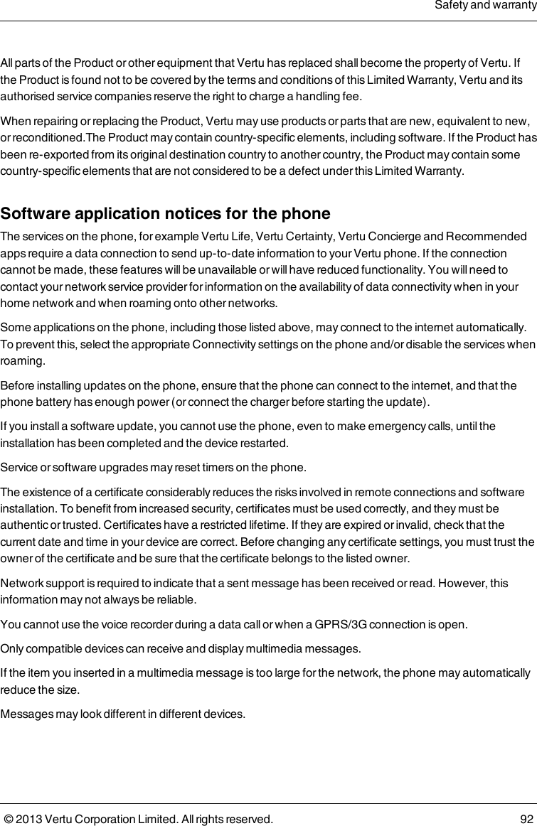 All parts of the Product or other equipment that Vertu has replaced shall become the property of Vertu. Ifthe Product is found not to be covered by the terms and conditions of this Limited Warranty, Vertu and itsauthorised service companies reserve the right to charge a handling fee.When repairing or replacing the Product, Vertu may use products or parts that are new, equivalent to new,or reconditioned.The Product may contain country-specific elements, including software. If the Product hasbeen re-exported from its original destination country to another country, the Product may contain somecountry-specific elements that are not considered to be a defect under this Limited Warranty.Software application notices for the phoneThe services on the phone, for example Vertu Life, Vertu Certainty, Vertu Concierge and Recommendedapps require a data connection to send up-to-date information to your Vertu phone. If the connectioncannot be made, these features will be unavailable or will have reduced functionality. You will need tocontact your network service provider for information on the availability of data connectivity when in yourhome network and when roaming onto other networks.Some applications on the phone, including those listed above, may connect to the internet automatically.To prevent this, select the appropriate Connectivity settings on the phone and/or disable the services whenroaming.Before installing updates on the phone, ensure that the phone can connect to the internet, and that thephone battery has enough power (or connect the charger before starting the update).If you install a software update, you cannot use the phone, even to make emergency calls, until theinstallation has been completed and the device restarted.Service or software upgrades may reset timers on the phone.The existence of a certificate considerably reduces the risks involved in remote connections and softwareinstallation. To benefit from increased security, certificates must be used correctly, and they must beauthentic or trusted. Certificates have a restricted lifetime. If they are expired or invalid, check that thecurrent date and time in your device are correct. Before changing any certificate settings, you must trust theowner of the certificate and be sure that the certificate belongs to the listed owner.Network support is required to indicate that a sent message has been received or read. However, thisinformation may not always be reliable.You cannot use the voice recorder during a data call or when a GPRS/3G connection is open.Only compatible devices can receive and display multimedia messages.If the item you inserted in a multimedia message is too large for the network, the phone may automaticallyreduce the size.Messages may look different in different devices.Safety and warranty© 2013 Vertu Corporation Limited. All rights reserved. 92