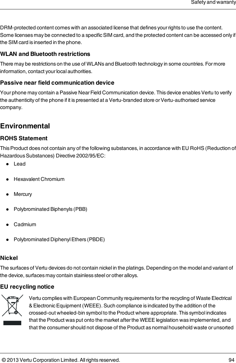 DRM-protected content comes with an associated license that defines your rights to use the content.Some licenses may be connected to a specific SIM card, and the protected content can be accessed only ifthe SIM card is inserted in the phone.WLAN and Bluetooth restrictionsThere may be restrictions on the use of WLANs and Bluetooth technology in some countries. For moreinformation, contact your local authorities.Passive near field communication deviceYour phone may contain a Passive Near Field Communication device. This device enables Vertu to verifythe authenticity of the phone if it is presented at a Vertu-branded store or Vertu-authorised servicecompany.EnvironmentalROHS StatementThis Product does not contain any of the following substances, in accordance with EU RoHS (Reduction ofHazardous Substances) Directive 2002/95/EC:lLeadlHexavalent ChromiumlMercurylPolybrominated Biphenyls (PBB)lCadmiumlPolybrominated Diphenyl Ethers (PBDE)NickelThe surfaces of Vertu devices do not contain nickel in the platings. Depending on the model and variant ofthe device, surfaces may contain stainless steel or other alloys.EU recycling noticeVertu complies with European Community requirements for the recycling of Waste Electrical&amp; Electronic Equipment (WEEE). Such compliance is indicated by the addition of thecrossed-out wheeled-bin symbol to the Product where appropriate. This symbol indicatesthat the Product was put onto the market after the WEEE legislation was implemented, andthat the consumer should not dispose of the Product as normal household waste or unsortedSafety and warranty© 2013 Vertu Corporation Limited. All rights reserved. 94