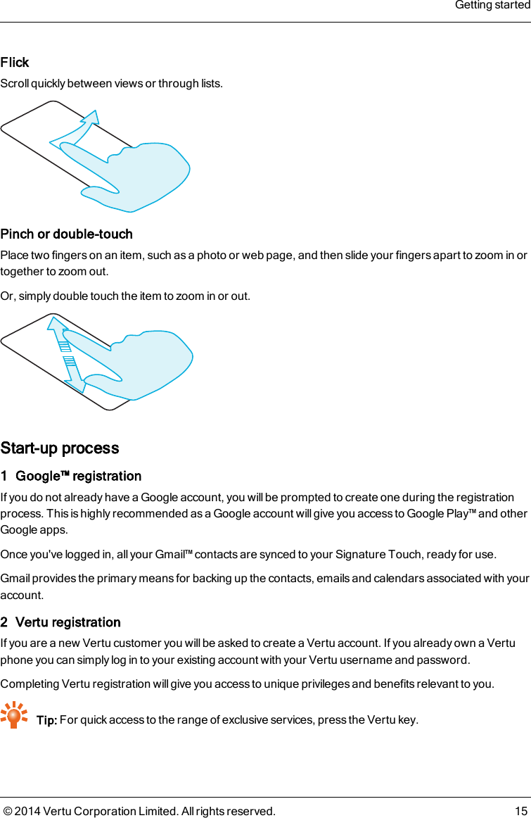 FlickScroll quickly between views or through lists.Pinch or double-touchPlace two fingers on an item, such as a photo or web page, and then slide your fingers apart to zoom in ortogether to zoom out.Or, simply double touch the item to zoom in or out.Start-up process1 Google™ registrationIf you do not already have a Google account, you will be prompted to create one during the registrationprocess. This is highly recommended as a Google account will give you access to Google Play™ and otherGoogle apps.Once you&apos;ve logged in, all your Gmail™ contacts are synced to your Signature Touch, ready for use.Gmail provides the primary means for backing up the contacts, emails and calendars associated with youraccount.2 Vertu registrationIf you are a new Vertu customer you willbe asked to create a Vertu account. If you already own a Vertuphone you can simply log in to your existing account with your Vertu username and password.Completing Vertu registration will give you access to unique privileges and benefits relevant to you.Tip: For quick access to the range of exclusive services, press the Vertu key.Getting started© 2014 Vertu Corporation Limited. All rights reserved. 15