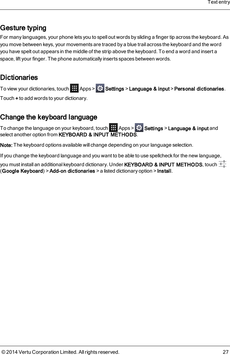 Gesture typingFor many languages, your phone lets you to spell out words by sliding a finger tip across the keyboard. Asyou move between keys, your movements are traced by a blue trail across the keyboard and the wordyou have spelt out appears in the middle of the strip above the keyboard. To end a word and insert aspace, lift your finger. The phone automatically inserts spaces between words.DictionariesTo view your dictionaries, touch Apps&gt; Settings&gt;Language &amp; input&gt;Personal dictionaries.Touch +to add words to your dictionary.Change the keyboard languageTo change the language on your keyboard, touch Apps&gt; Settings&gt;Language &amp; input andselect another option from KEYBOARD &amp; INPUT METHODS.Note: The keyboard options available will change depending on your language selection.If you change the keyboard language and you want to be able to use spellcheck for the new language,you must install an additional keyboard dictionary. Under KEYBOARD &amp; INPUT METHODS, touch(Google Keyboard)&gt;Add-on dictionaries&gt;a listed dictionary option&gt;Install.Text entry© 2014 Vertu Corporation Limited. All rights reserved. 27