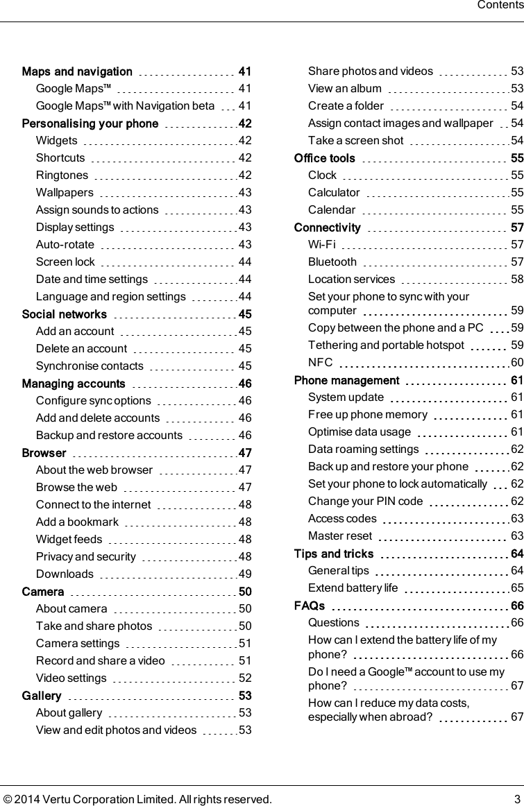 Maps and navigation 41Google Maps™ 41Google Maps™ with Navigation beta 41Personalising your phone 42Widgets 42Shortcuts 42Ringtones 42Wallpapers 43Assign sounds to actions 43Display settings 43Auto-rotate 43Screen lock 44Date and time settings 44Language and region settings 44Social networks 45Add an account 45Delete an account 45Synchronise contacts 45Managing accounts 46Configure sync options 46Add and delete accounts 46Backup and restore accounts 46Browser 47About the web browser 47Browse the web 47Connect to the internet 48Add a bookmark 48Widget feeds 48Privacy and security 48Downloads 49Camera 50About camera 50Take and share photos 50Camera settings 51Record and share a video 51Video settings 52Gallery 53About gallery 53View and edit photos and videos 53Share photos and videos 53View an album 53Create a folder 54Assign contact images and wallpaper 54Take a screen shot 54Office tools 55Clock 55Calculator 55Calendar 55Connectivity 57Wi-Fi 57Bluetooth 57Location services 58Set your phone to sync with yourcomputer 59Copy between the phone and a PC 59Tethering and portable hotspot 59NFC 60Phone management 61System update 61Free up phone memory 61Optimise data usage 61Data roaming settings 62Back up and restore your phone 62Set your phone to lock automatically 62Change your PIN code 62Access codes 63Master reset 63Tips and tricks 64General tips 64Extend battery life 65FAQs 66Questions 66How can I extend the battery life of myphone? 66Do I need a Google™ account to use myphone? 67How can I reduce my data costs,especially when abroad? 67Contents© 2014 Vertu Corporation Limited. All rights reserved. 3