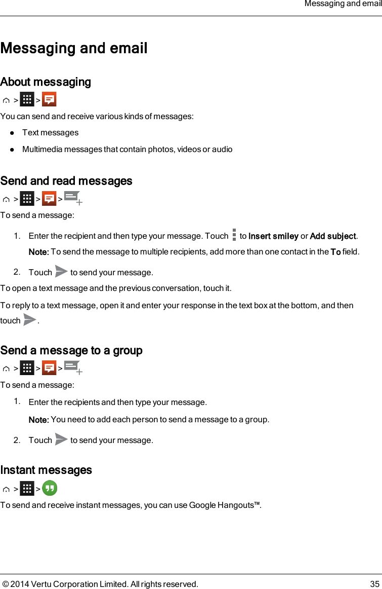 Messaging and emailAbout messaging&gt; &gt;You can send and receive various kinds of messages:lText messageslMultimedia messages that contain photos, videos or audioSend and read messages&gt; &gt; &gt;To send a message:1. Enter the recipient and then type your message. Touch to Insert smiley or Add subject.Note: To send the message to multiple recipients, add more than one contact in the To field.2. Touch to send your message.To open a text message and the previous conversation, touch it.To reply to a text message, open it and enter your response in the text box at the bottom, and thentouch .Send a message to a group&gt; &gt; &gt;To send a message:1. Enter the recipients and then type your message.Note: You need to add each person to send a message to a group.2. Touch to send your message.Instant messages&gt; &gt;To send and receive instant messages, you can use Google Hangouts™.Messaging and email© 2014 Vertu Corporation Limited. All rights reserved. 35