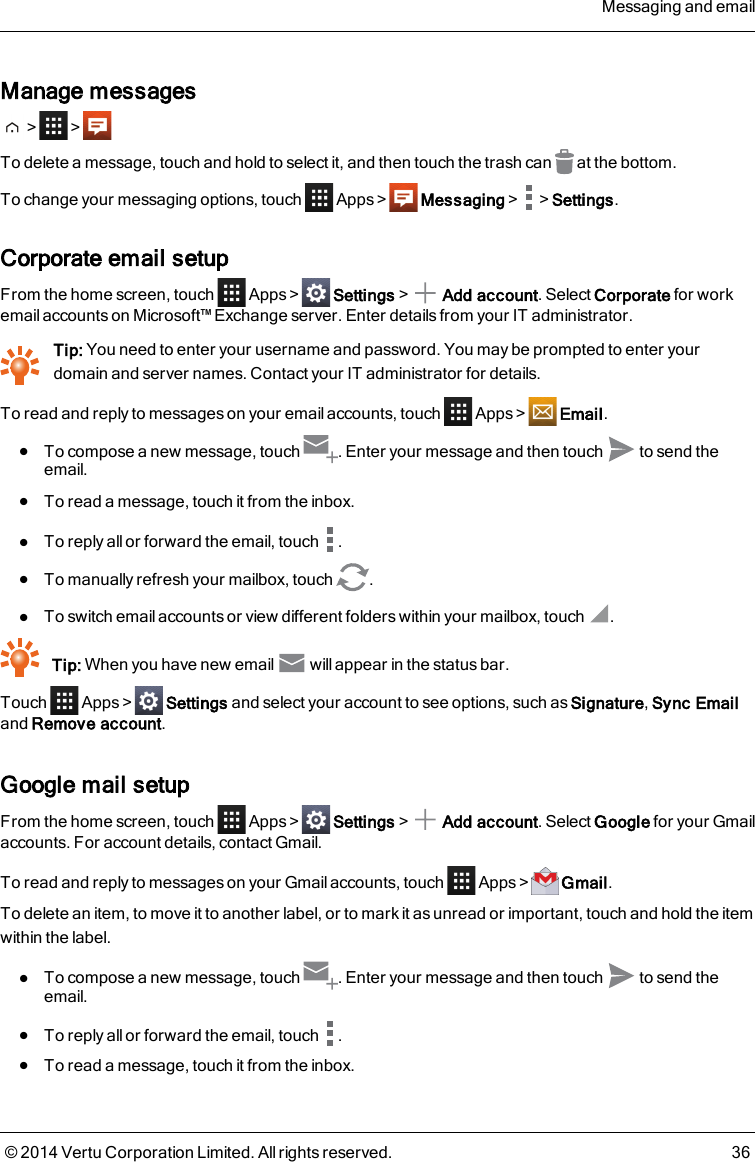 Manage messages&gt; &gt;To delete a message, touch and hold to select it, and then touch the trash can at the bottom.To change your messaging options, touch Apps &gt; Messaging&gt; &gt;Settings.Corporate email setupFrom the home screen, touch Apps &gt; Settings&gt; Add account. Select Corporate for workemail accounts on Microsoft™ Exchange server. Enter details from your IT administrator.Tip: You need to enter your username and password. You may be prompted to enter yourdomain and server names. Contact your IT administrator for details.To read and reply to messages on your email accounts, touch Apps &gt; Email.lTo compose a new message, touch . Enter your message and then touch to send theemail.lTo read a message, touch it from the inbox.lTo reply all or forward the email, touch .lTo manually refresh your mailbox, touch .lTo switch email accounts or view different folders within your mailbox, touch .Tip: When you have new email will appear in the status bar.Touch Apps &gt; Settings and select your account to see options, such as Signature,Sync Emailand Remove account.Google mail setupFrom the home screen, touch Apps&gt; Settings&gt; Add account. Select Google for your Gmailaccounts. For account details, contact Gmail.To read and reply to messages on your Gmailaccounts, touch Apps &gt; Gmail.To delete an item, to move it to another label, or to mark it as unread or important, touch and hold the itemwithin the label.lTo compose a new message, touch . Enter your message and then touch to send theemail.lTo reply all or forward the email, touch .lTo read a message, touch it from the inbox.Messaging and email© 2014 Vertu Corporation Limited. All rights reserved. 36