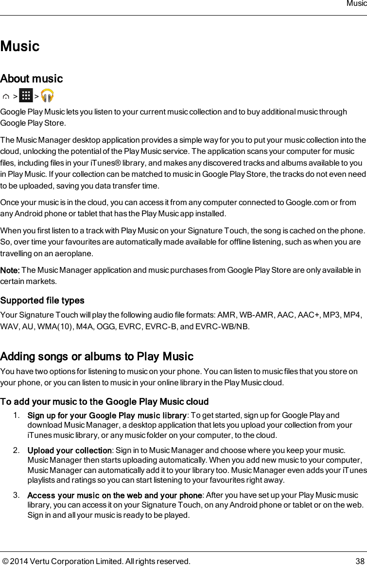 MusicAbout music&gt; &gt;Google Play Music lets you listen to your current music collection and to buy additional music throughGoogle Play Store.The Music Manager desktop application provides a simple way for you to put your music collection into thecloud, unlocking the potential of the Play Music service. The application scans your computer for musicfiles, including files in your iTunes® library, and makes any discovered tracks and albums available to youin Play Music. If your collection can be matched to music in Google Play Store, the tracks do not even needto be uploaded, saving you data transfer time.Once your music is in the cloud, you can access it from any computer connected to Google.com or fromany Android phone or tablet that has the Play Music app installed.When you first listen to a track with Play Music on your Signature Touch, the song is cached on the phone.So, over time your favourites are automatically made available for offline listening, such as when you aretravelling on an aeroplane.Note: The Music Manager application and music purchases from Google Play Storeare only available incertain markets.Supported file typesYour Signature Touch will play the following audio file formats: AMR, WB-AMR, AAC, AAC+, MP3, MP4,WAV, AU, WMA(10), M4A, OGG, EVRC, EVRC-B, and EVRC-WB/NB.Adding songs or albums to Play MusicYou have two options for listening to music on your phone. You can listen to music files that you store onyour phone, or you can listen to music in your online library in the Play Music cloud.To add your music to the Google Play Music cloud1. Sign up for your Google Play music library: To get started, sign up for Google Play anddownload Music Manager, a desktop application that lets you upload your collection from youriTunes music library, or any music folder on your computer, to the cloud.2. Upload your collection: Sign in to Music Manager and choose where you keep your music.Music Manager then starts uploading automatically. When you add new music to your computer,Music Manager can automatically add it to your library too. Music Manager even adds your iTunesplaylists and ratings so you can start listening to your favourites right away.3. Access your music on the web and your phone: After you have set up your Play Music musiclibrary, you can access it on your Signature Touch, on any Android phone or tablet or on the web.Sign in and all your music is ready to be played.Music© 2014 Vertu Corporation Limited. All rights reserved. 38