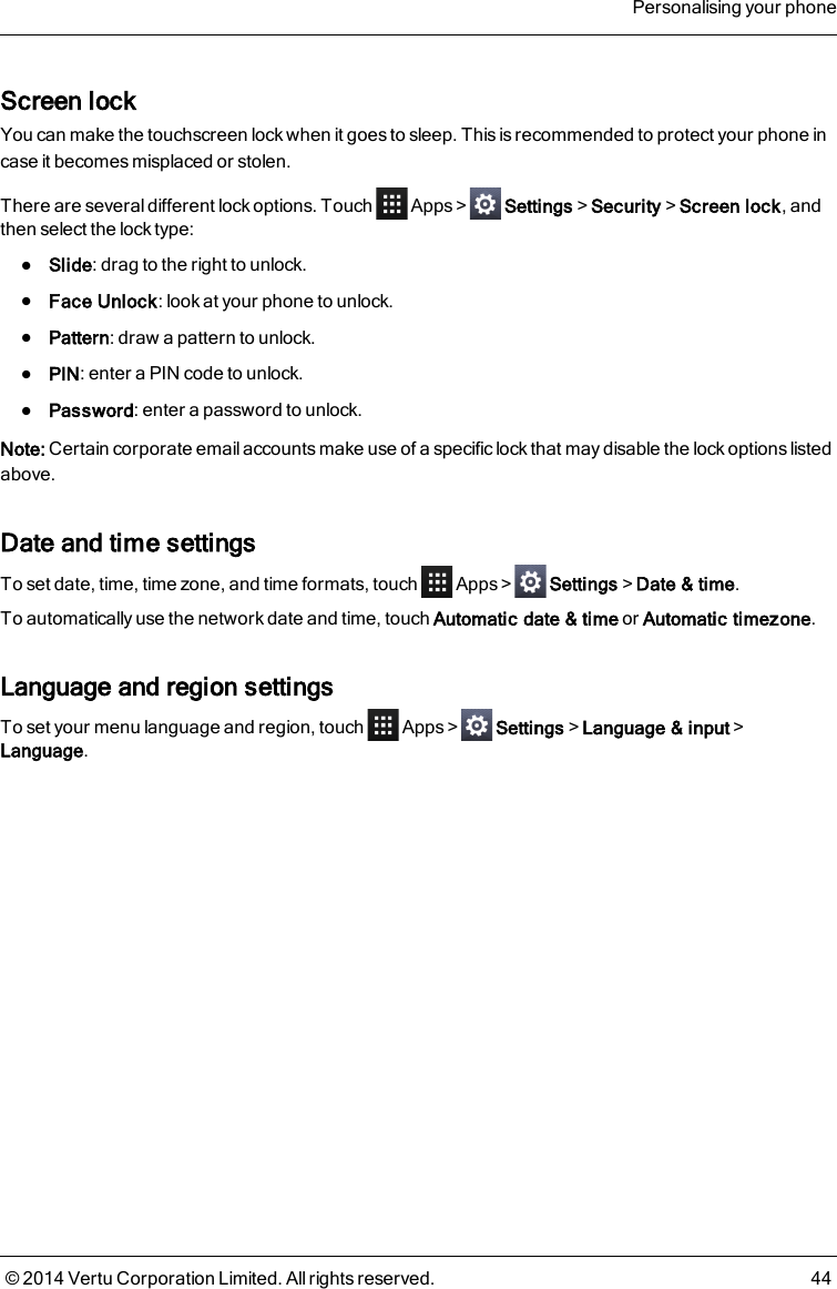 Screen lockYou can make the touchscreen lock when it goes to sleep. This is recommended to protect your phone incase it becomes misplaced or stolen.There are several different lock options. Touch Apps&gt; Settings&gt;Security&gt;Screen lock, andthen select the lock type:lSlide: drag to the right to unlock.lFace Unlock: look at your phone to unlock.lPattern: draw a pattern to unlock.lPIN: enter a PIN code to unlock.lPassword: enter a password to unlock.Note: Certain corporate email accounts make use of a specific lock that may disable the lock options listedabove.Date and time settingsTo set date, time, time zone, and time formats, touch Apps&gt; Settings&gt;Date &amp; time.To automatically use the network date and time, touch Automatic date &amp; time or Automatic timezone.Language and region settingsTo set your menu language and region, touch Apps&gt; Settings&gt;Language &amp; input&gt;Language.Personalising your phone© 2014 Vertu Corporation Limited. All rights reserved. 44