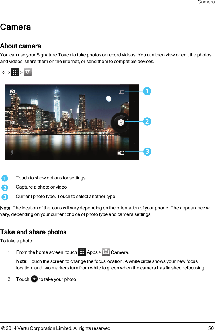 CameraAbout cameraYou can use your Signature Touch to take photos or record videos. You can then view or edit the photosand videos, share them on the internet, or send them to compatible devices.&gt; &gt;2311Touch to show options for settings2Capture a photo or video3Current photo type. Touch to select another type.Note: The location of the icons will vary depending on the orientation of your phone. The appearance willvary, depending on your current choice of photo type and camera settings.Take and share photosTo take a photo:1. From the home screen, touch Apps&gt; Camera.Note: Touch the screen to change the focus location. A white circle shows your new focuslocation, and two markers turn from white to green when the camera has finished refocusing.2. Touch to take your photo.Camera© 2014 Vertu Corporation Limited. All rights reserved. 50
