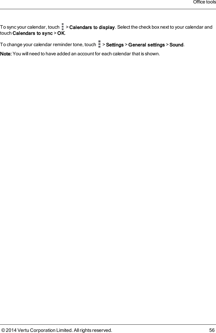 To sync your calendar, touch &gt;Calendars to display. Select the check box next to your calendar andtouch Calendars to sync&gt;OK.To change your calendar reminder tone, touch &gt;Settings&gt;General settings&gt;Sound.Note: You will need to have added an account for each calendar that is shown.Office tools© 2014 Vertu Corporation Limited. All rights reserved. 56