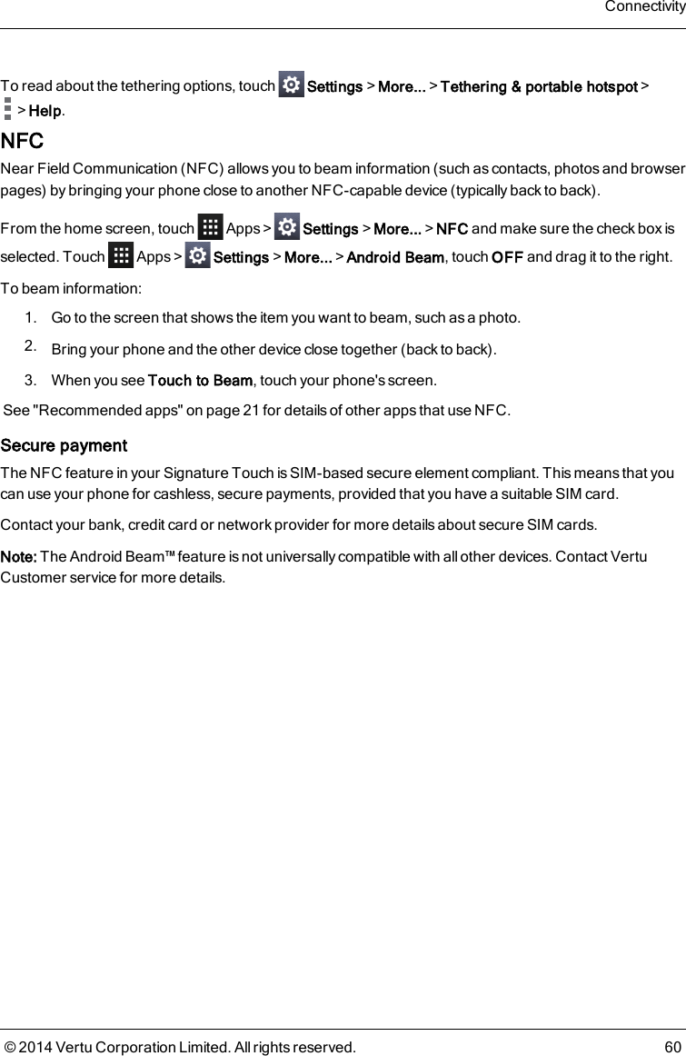 To read about the tethering options, touch Settings&gt;More...&gt;Tethering &amp; portable hotspot&gt;&gt;Help.NFCNear Field Communication (NFC) allows you to beam information (such as contacts, photos and browserpages) by bringing your phone close to another NFC-capable device (typically back to back).From the home screen, touch Apps&gt; Settings&gt;More...&gt;NFC and make sure the check box isselected. Touch Apps&gt; Settings&gt;More...&gt;Android Beam, touch OFF and drag it to the right.To beam information:1. Go to the screen that shows the item you want to beam, such as a photo.2. Bring your phone and the other device close together (back to back).3. When you see Touch to Beam, touch your phone&apos;s screen.See &quot;Recommended apps&quot; on page21 for details of other apps that use NFC.Secure paymentThe NFC feature in your Signature Touch is SIM-based secure element compliant. This means that youcan use your phone for cashless, secure payments, provided that you have a suitable SIM card.Contact your bank, credit card or network provider for more details about secure SIM cards.Note: The Android Beam™ feature is not universally compatible with all other devices. Contact VertuCustomer service for more details.Connectivity© 2014 Vertu Corporation Limited. All rights reserved. 60