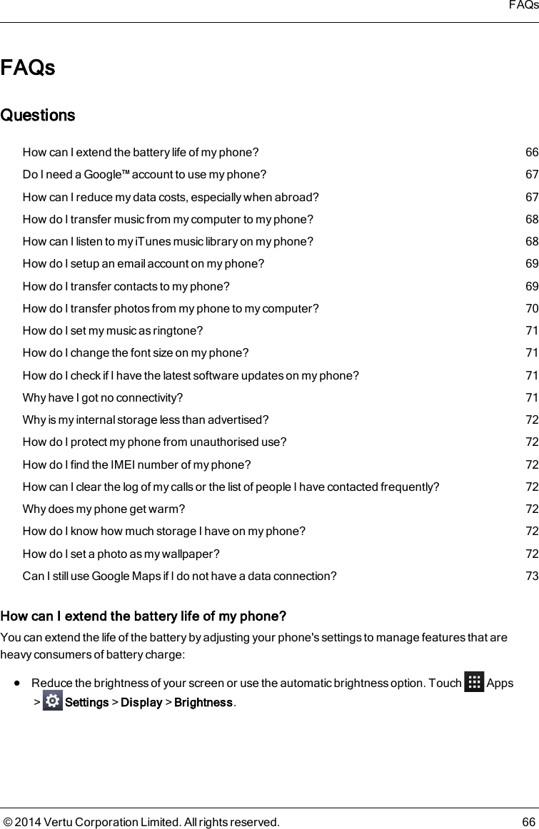 FAQsQuestionsHow can I extend the battery life of my phone? 66Do I need a Google™ account to use my phone? 67How can I reduce my data costs, especially when abroad? 67How do I transfer music from my computer to my phone? 68How can I listen to my iTunes music library on my phone? 68How do I setup an email account on my phone? 69How do I transfer contacts to my phone? 69How do I transfer photos from my phone to my computer? 70How do I set my music as ringtone? 71How do I change the font size on my phone? 71How do I check if I have the latest software updates on my phone? 71Why have I got no connectivity? 71Why is my internal storage less than advertised? 72How do I protect my phone from unauthorised use? 72How do I find the IMEI number of my phone? 72How can I clear the log of my calls or the list of people I have contacted frequently? 72Why does my phone get warm? 72How do I know how much storage I have on my phone? 72How do I set a photo as my wallpaper? 72Can Istill useGoogle Mapsif I do not have a data connection? 73How can I extend the battery life of my phone?You can extend the life of the battery by adjusting your phone&apos;s settings to manage features that areheavy consumers of battery charge:lReduce the brightness of your screen or use the automatic brightness option. Touch Apps&gt; Settings&gt;Display&gt;Brightness.FAQs© 2014 Vertu Corporation Limited. All rights reserved. 66