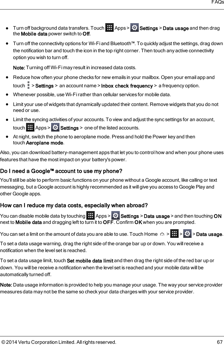lTurn off background data transfers. Touch Apps&gt; Settings&gt;Data usage and then dragthe Mobile data power switch to Off.lTurn off the connectivity options for Wi-Fi and Bluetooth™. To quickly adjust the settings, drag downthe notification bar and touch the icon in the top right corner. Then touch any active connectivityoption you wish to turn off.Note: Turning off Wi-Fi may result in increased data costs.lReduce how often your phone checks for new emails in your mailbox. Open your email app andtouch &gt;Settings&gt;an account name&gt;Inbox check frequency&gt;a frequency option.lWhenever possible, use Wi-Fi rather than cellular services for mobile data.lLimit your use of widgets that dynamically updated their content. Remove widgets that you do notneed or use.lLimit the syncing activities of your accounts. To view and adjust the sync settings for an account,touch Apps&gt; Settings&gt;one of the listed accounts.lAt night, switch the phone to aeroplane mode. Press and hold the Power key and thentouchAeroplane mode.Also, you can download battery-management apps that let you to control how and when your phone usesfeatures that have the most impact on your battery&apos;s power.Do I need a Google™ account to use my phone?You&apos;ll still be able to perform basic functions on your phone without a Google account, like calling or textmessaging, but a Google account is highly recommended as it will give you access to Google Play andother Google apps.How can I reduce my data costs, especially when abroad?You can disable mobile data by touching Apps&gt; Settings&gt;Data usage&gt;and then touching ONnext to Mobile data and dragging left to turn it to OFF. Confirm OK when you are prompted.You can set a limit on the amount of data you are able to use. Touch Home &gt; &gt; &gt;Data usage.To set a data usage warning, drag the right side of the orange bar up or down. You will receive anotification when the level set is reached.To set a data usage limit, touch Set mobile data limit and then drag the right side of the red bar up ordown. You will be receive a notification when the level set is reached and your mobile data willbeautomatically turned off.Note: Data usage information is provided to help you manage your usage. The way your service providermeasures data may not be the same so check your data charges with your service provider.FAQs© 2014 Vertu Corporation Limited. All rights reserved. 67