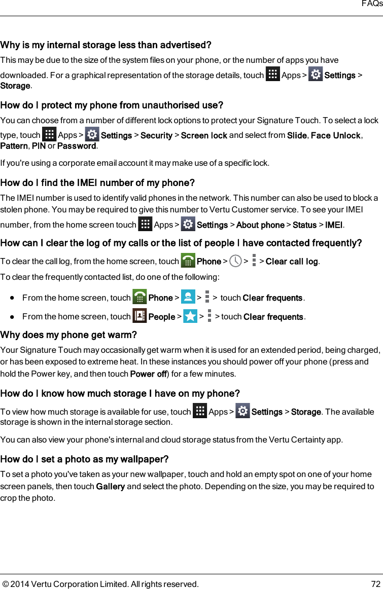 Why is my internal storage less than advertised?This may be due to the size of the system files on your phone, or the number of apps you havedownloaded. For a graphical representation of the storage details, touch Apps&gt; Settings&gt;Storage.How do I protect my phone from unauthorised use?You can choose from a number of different lock options to protect your Signature Touch. To select a locktype, touch Apps&gt; Settings&gt;Security&gt;Screen lock and select from Slide,Face Unlock,Pattern,PIN or Password.If you&apos;re using a corporate emailaccount it may make use of a specific lock.How do I find the IMEI number of my phone?The IMEI number is used to identify valid phones in the network. This number can also be used to block astolen phone. You may be required to give this number to Vertu Customer service. To see your IMEInumber, from the home screen touch Apps&gt; Settings&gt;About phone&gt;Status&gt;IMEI.How can I clear the log of my calls or the list of people I have contacted frequently?To clear the call log, from the home screen, touch Phone&gt; &gt; &gt;Clear call log.To clear the frequently contacted list, do one of the following:lFrom the home screen, touch Phone&gt; &gt; &gt;touch Clear frequents.lFrom the home screen, touch People&gt; &gt; &gt;touch Clear frequents.Why does my phone get warm?Your Signature Touch may occasionally get warm when it is used for an extended period, being charged,or has been exposed to extreme heat. In these instances you should power off your phone (press andhold the Power key, and then touch Power off) for a few minutes.How do I know how much storage I have on my phone?To view how much storage is available for use, touch Apps&gt; Settings &gt;Storage. The availablestorage is shown in the internal storage section.You can also view your phone&apos;s internal and cloud storage status from the Vertu Certainty app.How do I set a photo as my wallpaper?To set a photo you&apos;ve taken as your new wallpaper, touch and hold an empty spot on one of your homescreen panels, then touch Gallery and select the photo. Depending on the size, you may be required tocrop the photo.FAQs© 2014 Vertu Corporation Limited. All rights reserved. 72