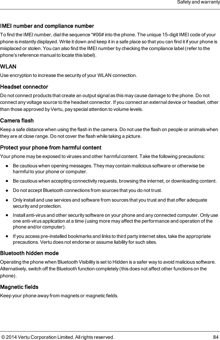 IMEI number and compliance numberTo find the IMEI number, dial the sequence *#06# into the phone. The unique 15-digit IMEI code of yourphone is instantly displayed. Write it down and keep it in a safe place so that you can find it if your phone ismisplaced or stolen. You can also find the IMEI number by checking the compliance label (refer to thephone’s reference manual to locate this label).WLANUse encryption to increase the security of your WLAN connection.Headset connectorDo not connect products that create an output signal as this may cause damage to the phone. Do notconnect any voltage source to the headset connector. If you connect an external device or headset, otherthan those approved by Vertu, pay special attention to volume levels.Camera flashKeep a safe distance when using the flash in the camera. Do not use the flash on people or animals whenthey are at close range. Do not cover the flash while taking a picture.Protect your phone from harmful contentYour phone may be exposed to viruses and other harmful content. Take the following precautions:lBe cautious when opening messages. They may contain malicious software or otherwise beharmful to your phone or computer.lBe cautious when accepting connectivity requests, browsing the internet, or downloading content.lDo not accept Bluetooth connections from sources that you do not trust.lOnly install and use services and software from sources that you trust and that offer adequatesecurity and protection.lInstall anti-virus and other security software on your phone and any connected computer. Only useone anti-virus application at a time (using more may affect the performance and operation of thephone and/or computer).lIf you access pre-installed bookmarks and links to third party internet sites, take the appropriateprecautions. Vertu does not endorse or assume liability for such sites.Bluetooth hidden modeOperating the phone when Bluetooth Visibility is set to Hidden is a safer way to avoid malicious software.Alternatively, switch off the Bluetooth function completely (this does not affect other functions on thephone).Magnetic fieldsKeep your phone away from magnets or magnetic fields.Safety and warranty© 2014 Vertu Corporation Limited. All rights reserved. 84