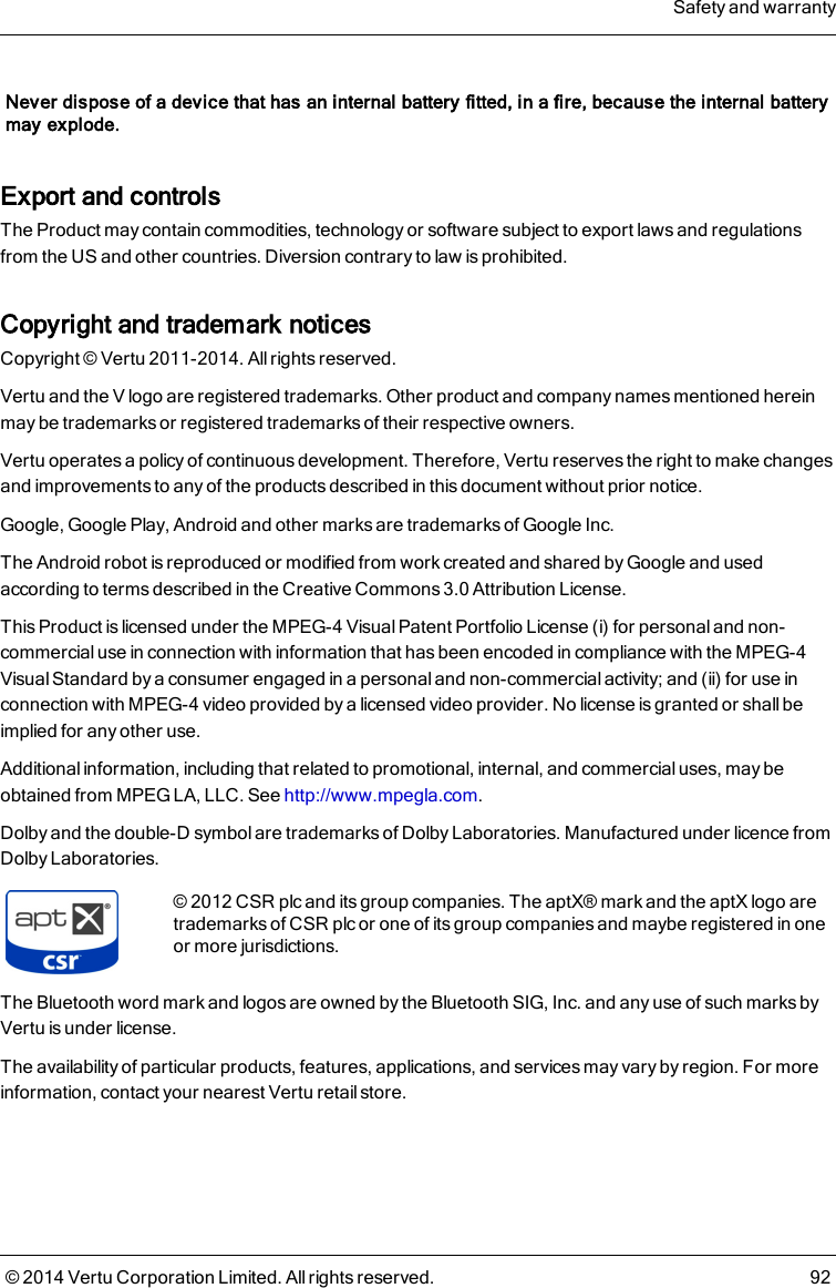 Never dispose of a device that has an internal battery fitted, in a fire, because the internal batterymay explode.Export and controlsThe Product may contain commodities, technology or software subject to export laws and regulationsfrom the US and other countries. Diversion contrary to law is prohibited.Copyright and trademark noticesCopyright © Vertu 2011-2014. All rights reserved.Vertu and the V logo are registered trademarks. Other product and company names mentioned hereinmay be trademarks or registered trademarks of their respective owners.Vertu operates a policy of continuous development. Therefore, Vertu reserves the right to make changesand improvements to any of the products described in this document without prior notice.Google, Google Play, Android and other marks are trademarks of Google Inc.The Android robot is reproduced or modified from work created and shared by Google and usedaccording to terms described in the Creative Commons 3.0 Attribution License.This Product is licensed under the MPEG-4 Visual Patent Portfolio License (i) for personal and non-commercial use in connection with information that has been encoded in compliance with the MPEG-4Visual Standard by a consumer engaged in a personal and non-commercial activity; and (ii) for use inconnection with MPEG-4 video provided by a licensed video provider. No license is granted or shall beimplied for any other use.Additional information, including that related to promotional, internal, and commercial uses, may beobtained from MPEG LA, LLC. See http://www.mpegla.com.Dolby and the double-D symbol are trademarks of Dolby Laboratories. Manufactured under licence fromDolby Laboratories.©2012 CSR plc and its group companies. The aptX® mark and the aptX logo aretrademarks of CSR plc or one of its group companies and maybe registered in oneor more jurisdictions.The Bluetooth word mark and logos are owned by the Bluetooth SIG, Inc. and any use of such marks byVertu is under license.The availability of particular products, features, applications, and services may vary by region. For moreinformation, contact your nearest Vertu retail store.Safety and warranty© 2014 Vertu Corporation Limited. All rights reserved. 92