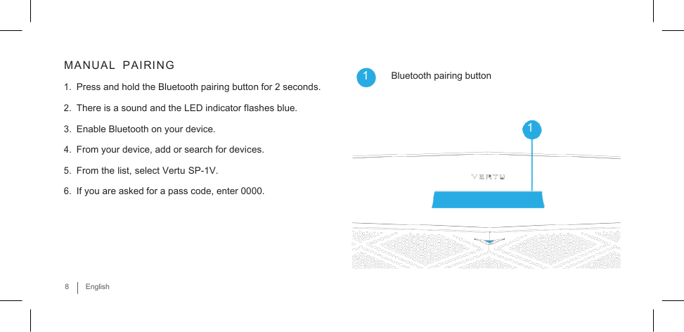       MANUAL   PAIRING  1. Press and hold the Bluetooth pairing button for 2 seconds. 2. There is a sound and the LED indicator flashes blue. 3. Enable Bluetooth on your device. 4. From your device, add or search for devices. 5. From the list, select Vertu SP-1V. 6. If you are asked for a pass code, enter 0000.   1  Bluetooth pairing button   1     8  English 