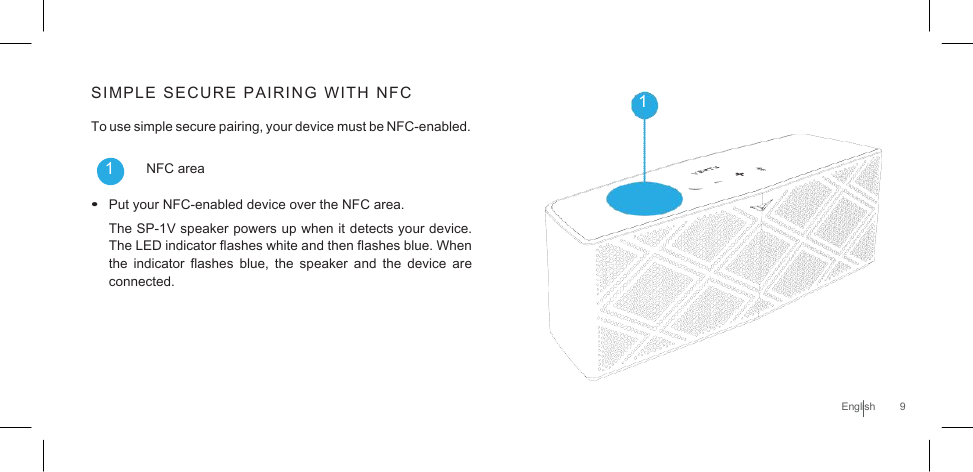       SIMPLE  SECURE  PAIRING  WITH  NFC  1 To use simple secure pairing, your device must be NFC-enabled.  1       NFC area  • Put your NFC-enabled device over the NFC area. The SP-1V speaker powers up when it detects your device. The LED indicator flashes white and then flashes blue. When the indicator  flashes  blue, the  speaker  and  the device  are connected.      English  9 
