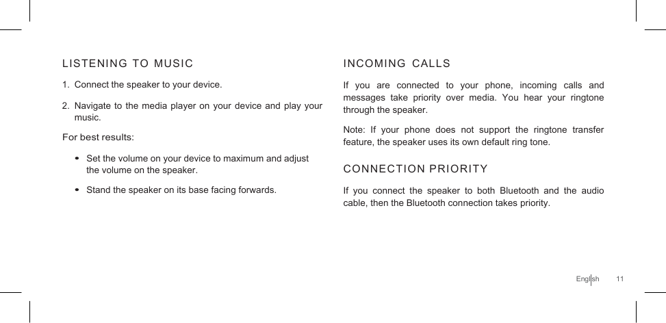     LISTENING  TO  MUSIC  1. Connect the speaker to your device.  2. Navigate to the media player on your device and play your music. For best results:  • Set the volume on your device to maximum and adjust the volume on the speaker. • Stand the speaker on its base facing forwards. INCOMING  CALLS  If  you  are  connected  to  your  phone, incoming  calls  and messages take priority over  media.  You  hear  your  ringtone through the speaker.  Note: If  your  phone  does not  support  the  ringtone  transfer feature, the speaker uses its own default ring tone.  CONNECTION PRIORITY  If  you  connect  the  speaker  to both  Bluetooth  and  the  audio cable, then the Bluetooth connection takes priority.     English  11 