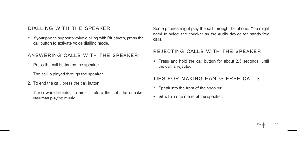     DIALLING  WITH  THE  SPEAKER   • If your phone supports voice dialling with Bluetooth, press the call button to activate voice dialling mode.  ANSWERING  CALLS  WITH  THE  SPEAKER  1. Press the call button on the speaker. The call is played through the speaker. 2. To end the call, press the call button.  If  you  were listening to music before the  call,  the  speaker resumes playing music. Some phones might play the call through the phone. You might need to select the speaker  as the audio device for hands-free calls.  REJECTING  CALLS  WITH  THE  SPEAKER   • Press and hold the  call  button  for about 2.5  seconds, until the call is rejected.  TIPS  FOR  MAKING  HANDS-FREE  CALLS  • Speak into the front of the speaker. • Sit within one metre of the speaker.    English  13 