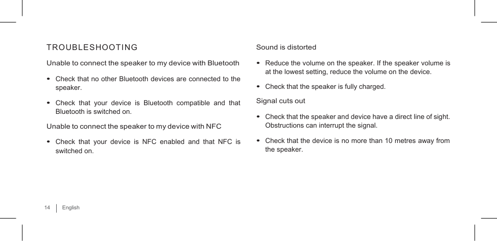     TROUBLESHOOTING  Unable to connect the speaker to my device with Bluetooth  • Check that no other Bluetooth devices are connected to the speaker.  • Check that  your  device  is  Bluetooth  compatible  and that Bluetooth is switched on. Unable to connect the speaker to my device with NFC  • Check that  your  device  is NFC  enabled  and that NFC is switched on.   Sound is distorted  • Reduce the volume on the speaker. If the speaker volume is at the lowest setting, reduce the volume on the device. • Check that the speaker is fully charged. Signal cuts out  • Check that the speaker and device have a direct line of sight. Obstructions can interrupt the signal.  • Check that the device is no more than 10 metres away from the speaker.     14  English 