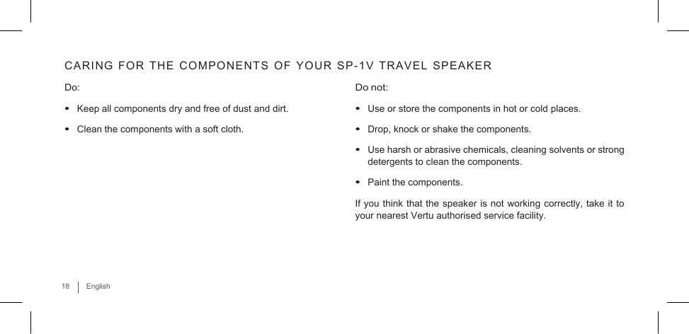   CARING  FOR  THE  COMPONENTS  OF  YOUR  SP-1V  TRAVEL  SPEAKER  Do: • Keep all components dry and free of dust and dirt. • Clean the components with a soft cloth. Do not: • Use or store the components in hot or cold places. • Drop, knock or shake the components.  • Use harsh or abrasive chemicals, cleaning solvents or strong detergents to clean the components. • Paint the components. If you think that the speaker is not working correctly, take it to your nearest Vertu authorised service facility.     18  English 