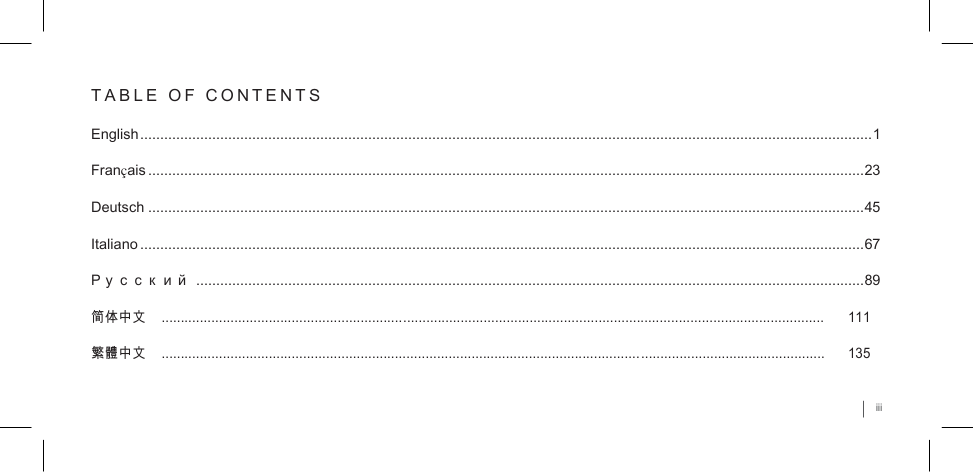     T A B L E  O F  C O N T E N T S  English ....................................................................................................................................................................................... 1 Français ................................................................................................................................................................................... 23 Deutsch ................................................................................................................................................................................... 45 Italiano ..................................................................................................................................................................................... 67 Р у с с к и й  ....................................................................................................................................................................... 89 简体中文    .............................................................................................................................................................................      111 繁體中文    .............................................................................................................................................................................      135 iii 