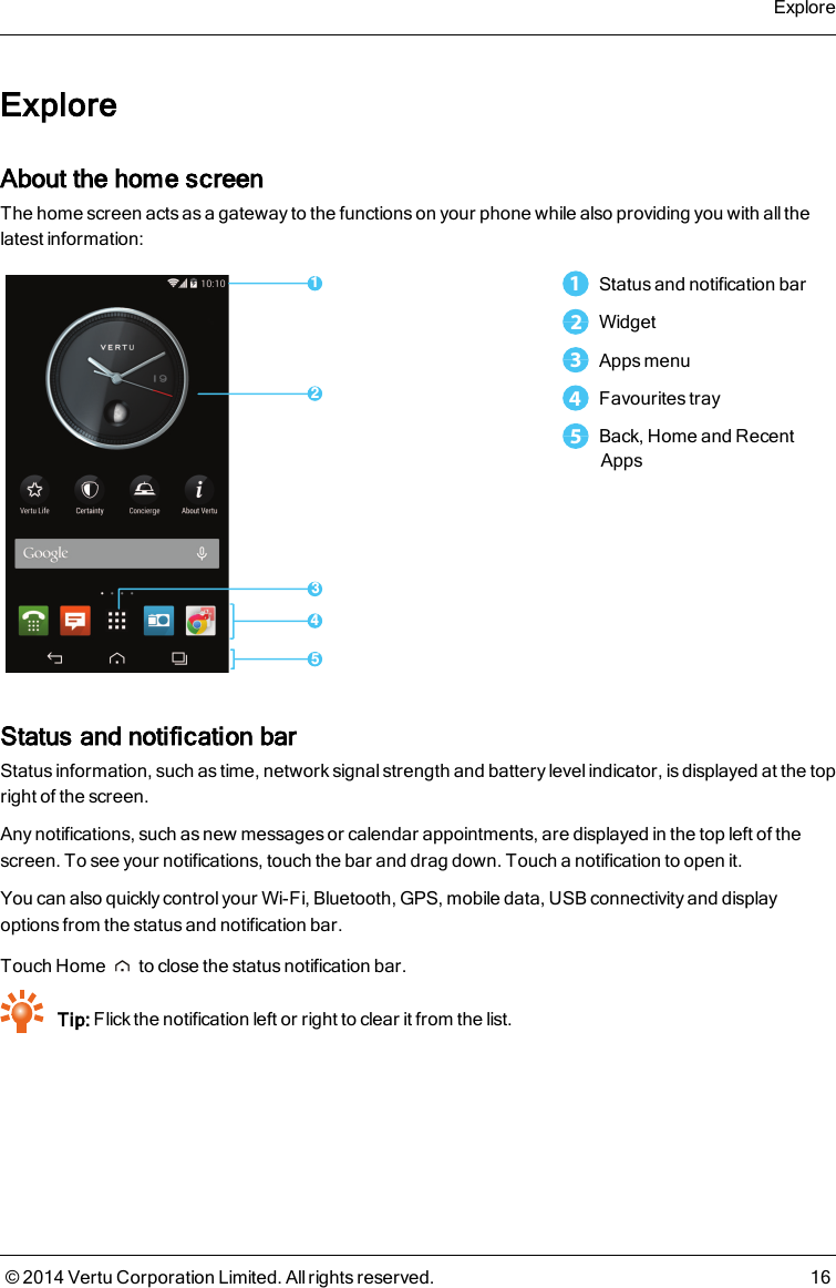 ExploreAbout the home screenThe home screen acts as a gateway to the functions on your phone while also providing you with all thelatest information:132451Status and notification bar2Widget3Apps menu4Favourites tray5Back, Home and RecentAppsStatus and notification barStatus information, such as time, network signal strength and battery level indicator, is displayed at the topright of the screen.Any notifications, such as new messages or calendar appointments, are displayed in the top left of thescreen. To see your notifications, touch the bar and drag down. Touch a notification to open it.You can also quickly control your Wi-Fi, Bluetooth, GPS, mobile data, USB connectivity and displayoptions from the status and notification bar.Touch Home to close the status notification bar.Tip: Flick the notification left or right to clear it from the list.Explore© 2014 Vertu Corporation Limited. All rights reserved. 16