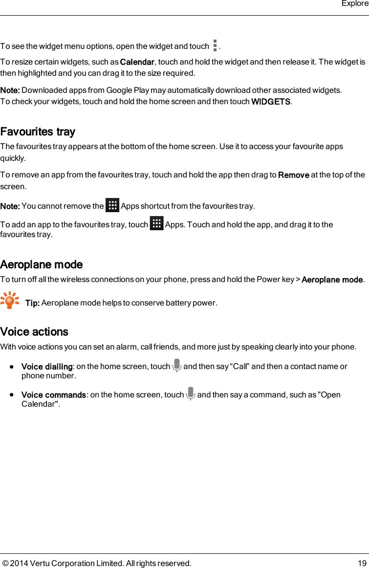 To see the widget menu options, open the widget and touch .To resize certain widgets, such as Calendar, touch and hold the widget and then release it. The widget isthen highlighted and you can drag it to the size required.Note: Downloaded apps from Google Play may automatically download other associated widgets.To check your widgets, touch and hold the home screen and then touch WIDGETS.Favourites trayThe favourites tray appears at the bottom of the home screen. Use it to access your favourite appsquickly.To remove an app from the favourites tray, touch and hold the app then drag to Remove at the top of thescreen.Note: You cannot remove the Apps shortcut from the favourites tray.To add an app to the favourites tray, touch Apps. Touch and hold the app, and drag it to thefavourites tray.Aeroplane modeTo turn off all the wireless connections on your phone, press and hold the Power key&gt;Aeroplane mode.Tip: Aeroplane mode helps to conserve battery power.Voice actionsWith voice actions you can set an alarm, call friends, and more just by speaking clearly into your phone.lVoice dialling: on the home screen, touch and then say “Call” and then a contact name orphone number.lVoice commands: on the home screen, touch and then say a command, such as &quot;OpenCalendar&quot;.Explore© 2014 Vertu Corporation Limited. All rights reserved. 19