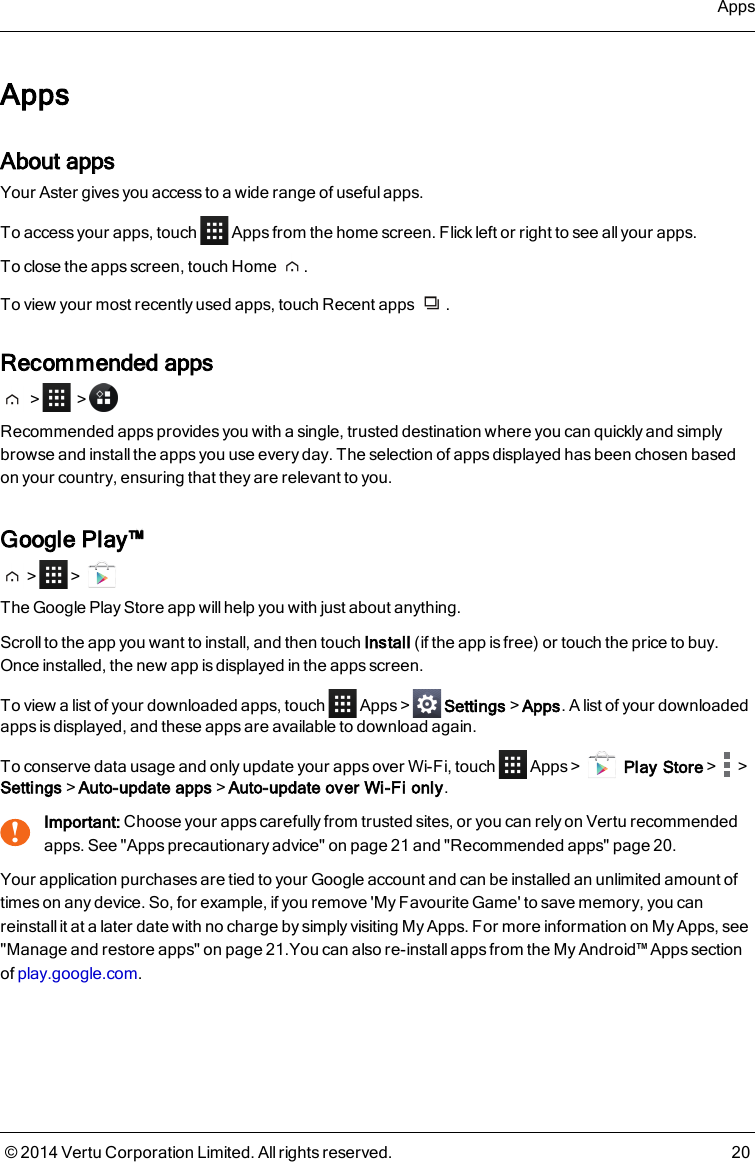 AppsAbout appsYour Aster gives you access to a wide range of useful apps.To access your apps, touch Apps from the home screen. Flick left or right to see all your apps.To close the apps screen, touch Home .To view your most recently used apps, touch Recent apps .Recommended apps&gt; &gt;Recommended apps provides you with a single, trusted destination where you can quickly and simplybrowse and install the apps you use every day. The selection of apps displayed has been chosen basedon your country, ensuring that they are relevant to you.Google Play™&gt; &gt;The Google Play Store app will help you with just about anything.Scroll to the app you want to install, and then touch Install (if the app is free) or touch the price to buy.Once installed, the new app is displayed in the apps screen.To view a list of your downloaded apps, touch Apps&gt; Settings&gt;Apps. A list of your downloadedapps is displayed, and these apps are available to download again.To conserve data usage and only update your apps over Wi-Fi, touch Apps&gt; Play Store&gt; &gt;Settings&gt;Auto-update apps&gt;Auto-update over Wi-Fi only.!Important: Choose your apps carefully from trusted sites, or you can rely on Vertu recommendedapps. See &quot;Apps precautionary advice&quot; on page 21 and &quot;Recommended apps&quot; page 20.Your application purchases are tied to your Google account and can be installed an unlimited amount oftimes on any device. So, for example, if you remove &apos;My Favourite Game&apos; to save memory, you canreinstall it at a later date with no charge by simply visiting My Apps. For more information on My Apps, see&quot;Manage and restore apps&quot; on page21.You can also re-install apps from the My Android™ Apps sectionof play.google.com.Apps© 2014 Vertu Corporation Limited. All rights reserved. 20