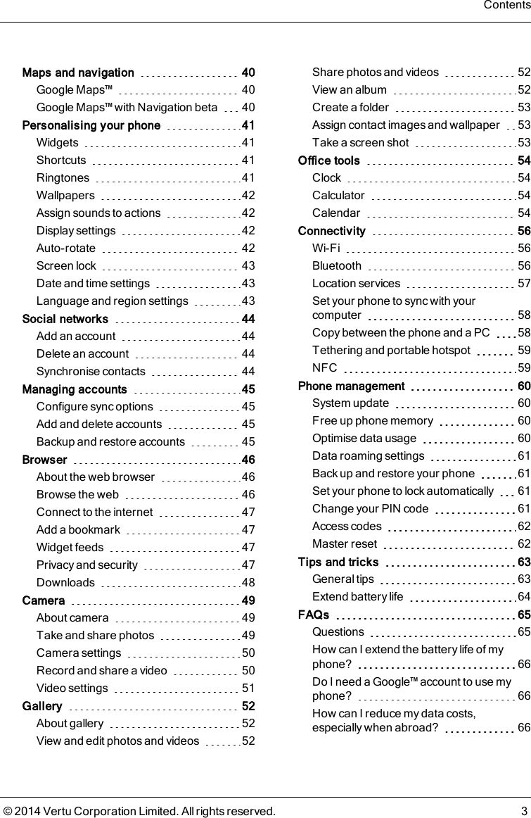 Maps and navigation 40Google Maps™ 40Google Maps™ with Navigation beta 40Personalising your phone 41Widgets 41Shortcuts 41Ringtones 41Wallpapers 42Assign sounds to actions 42Display settings 42Auto-rotate 42Screen lock 43Date and time settings 43Language and region settings 43Social networks 44Add an account 44Delete an account 44Synchronise contacts 44Managing accounts 45Configure sync options 45Add and delete accounts 45Backup and restore accounts 45Browser 46About the web browser 46Browse the web 46Connect to the internet 47Add a bookmark 47Widget feeds 47Privacy and security 47Downloads 48Camera 49About camera 49Take and share photos 49Camera settings 50Record and share a video 50Video settings 51Gallery 52About gallery 52View and edit photos and videos 52Share photos and videos 52View an album 52Create a folder 53Assign contact images and wallpaper 53Take a screen shot 53Office tools 54Clock 54Calculator 54Calendar 54Connectivity 56Wi-Fi 56Bluetooth 56Location services 57Set your phone to sync with yourcomputer 58Copy between the phone and a PC 58Tethering and portable hotspot 59NFC 59Phone management 60System update 60Free up phone memory 60Optimise data usage 60Data roaming settings 61Back up and restore your phone 61Set your phone to lock automatically 61Change your PIN code 61Access codes 62Master reset 62Tips and tricks 63General tips 63Extend battery life 64FAQs 65Questions 65How can I extend the battery life of myphone? 66Do I need a Google™ account to use myphone? 66How can I reduce my data costs,especially when abroad? 66Contents© 2014 Vertu Corporation Limited. All rights reserved. 3