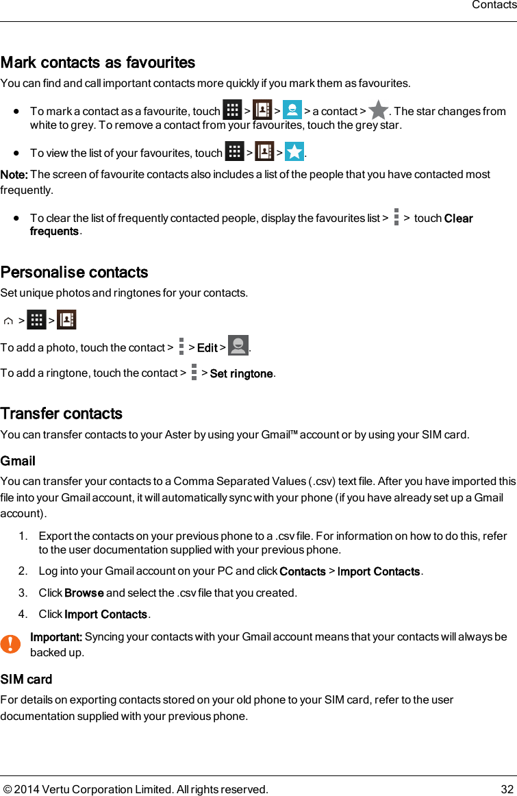 Mark contacts as favouritesYou can find and call important contacts more quickly if you mark them as favourites.lTo mark a contact as a favourite, touch &gt; &gt; &gt;a contact&gt; . The star changes fromwhite to grey. To remove a contact from your favourites, touch the grey star.lTo view the list of your favourites, touch &gt; &gt; .Note: The screen of favourite contacts also includes a list of the people that you have contacted mostfrequently.lTo clear the list of frequently contacted people, display the favourites list&gt; &gt;touch Clearfrequents.Personalise contactsSet unique photos and ringtones for your contacts.&gt; &gt;To add a photo, touch the contact&gt; &gt;Edit&gt; .To add a ringtone, touch the contact&gt; &gt;Set ringtone.Transfer contactsYou can transfer contacts to your Aster by using your Gmail™ account or by using your SIM card.GmailYou can transfer your contacts to a Comma Separated Values (.csv) text file. After you have imported thisfile into your Gmail account, it will automatically sync with your phone (if you have already set up a Gmailaccount).1. Export the contacts on your previous phone to a .csv file. For information on how to do this, referto the user documentation supplied with your previous phone.2. Log into your Gmail account on your PC and click Contacts&gt;Import Contacts.3. Click Browse and select the .csv file that you created.4. Click Import Contacts.!Important: Syncing your contacts with your Gmail account means that your contacts will always bebacked up.SIM cardFor details on exporting contacts stored on your old phone to your SIM card, refer to the userdocumentation supplied with your previous phone.Contacts© 2014 Vertu Corporation Limited. All rights reserved. 32