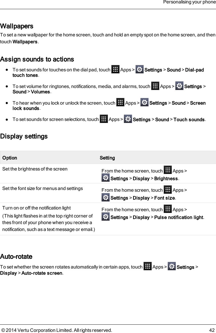 WallpapersTo set a new wallpaper for the home screen, touch and hold an empty spot on the home screen, and thentouch Wallpapers.Assign sounds to actionslTo set sounds for touches on the dial pad, touch Apps&gt; Settings&gt;Sound&gt;Dial-padtouch tones.lTo set volume for ringtones, notifications, media, and alarms, touch Apps&gt; Settings&gt;Sound&gt;Volumes.lTo hear when you lock or unlock the screen, touch Apps&gt; Settings&gt;Sound&gt;Screenlock sounds.lTo set sounds for screen selections, touch Apps&gt; Settings&gt;Sound&gt;Touch sounds.Display settingsOption SettingSet the brightness of the screen From the home screen, touch Apps&gt;Settings&gt;Display&gt;Brightness.Set the font size for menus and settings From the home screen, touch Apps&gt;Settings&gt;Display&gt;Font size.Turn on or off the notification light(This light flashes in at the top right corner ofthesfront of your phone when you receive anotification, such as a text message or email.)From the home screen, touch Apps&gt;Settings&gt;Display&gt;Pulse notification light.Auto-rotateTo set whether the screen rotates automatically in certain apps, touch Apps&gt; Settings&gt;Display&gt;Auto-rotate screen.Personalising your phone© 2014 Vertu Corporation Limited. All rights reserved. 42
