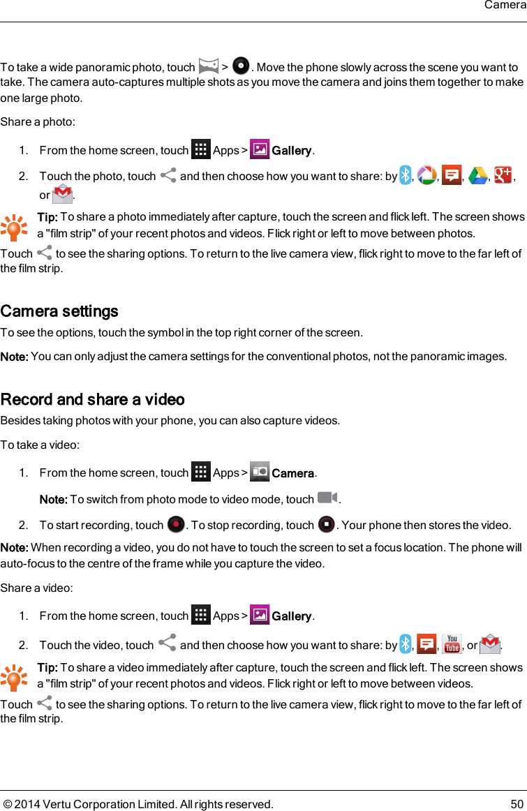 To take a wide panoramic photo, touch &gt; . Move the phone slowly across the scene you want totake. The camera auto-captures multiple shots as you move the camera and joins them together to makeone large photo.Share a photo:1. From the home screen, touch Apps&gt; Gallery.2. Touch the photo, touch and then choose how you want to share: by , , , , ,or .Tip: To share a photo immediately after capture, touch the screen and flick left. The screen showsa &quot;film strip&quot; of your recent photos and videos. Flick right or left to move between photos.Touch to see the sharing options. To return to the live camera view, flick right to move to the far left ofthe film strip.Camera settingsTo see the options, touch the symbol in the top right corner of the screen.Note: You can only adjust the camera settings for the conventional photos, not the panoramic images.Record and share a videoBesides taking photos with your phone, you can also capture videos.To take a video:1. From the home screen, touch Apps&gt; Camera.Note: To switch from photo mode to video mode, touch .2. To start recording, touch . To stop recording, touch . Your phone then stores the video.Note: When recording a video, you do not have to touch the screen to set a focus location. The phone willauto-focus to the centre of the frame while you capture the video.Share a video:1. From the home screen, touch Apps&gt; Gallery.2. Touch the video, touch and then choose how you want to share: by , , , or .Tip: To share a video immediately after capture, touch the screen and flick left. The screen showsa &quot;film strip&quot; of your recent photos and videos. Flick right or left to move between videos.Touch to see the sharing options. To return to the live camera view, flick right to move to the far left ofthe film strip.Camera© 2014 Vertu Corporation Limited. All rights reserved. 50