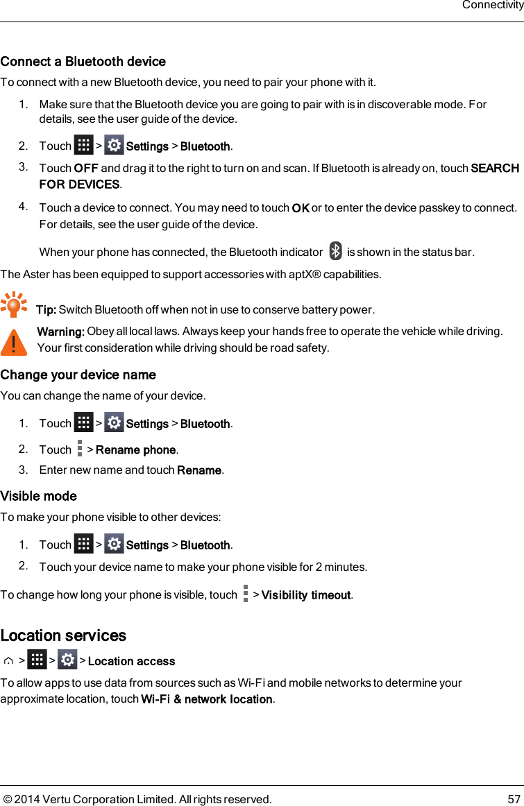 Connect a Bluetooth deviceTo connect with a new Bluetooth device, you need to pair your phone with it.1. Make sure that the Bluetooth device you are going to pair with is in discoverable mode. Fordetails, see the user guide of the device.2. Touch &gt; Settings&gt;Bluetooth.3. Touch OFF and drag it to the right to turn on and scan. If Bluetooth is already on, touch SEARCHFOR DEVICES.4. Touch a device to connect. You may need to touch OK or to enter the device passkey to connect.For details, see the user guide of the device.When your phone has connected, the Bluetooth indicator is shown in the status bar.The Asterhas been equipped to support accessories with aptX® capabilities.Tip: Switch Bluetooth off when not in use to conserve battery power.Warning: Obey all local laws. Always keep your hands free to operate the vehicle while driving.Your first consideration while driving should be road safety.Change your device nameYou can change the name of your device.1. Touch &gt; Settings&gt;Bluetooth.2. Touch &gt;Rename phone.3. Enter new name and touch Rename.Visible modeTo make your phone visible to other devices:1. Touch &gt; Settings&gt;Bluetooth.2. Touch your device name to make your phone visible for 2 minutes.To change how long your phone is visible, touch &gt;Visibility timeout.Location services&gt; &gt; &gt;Location accessTo allow apps to use data from sources such as Wi-Fi and mobile networks to determine yourapproximate location, touch Wi-Fi &amp; network location.Connectivity© 2014 Vertu Corporation Limited. All rights reserved. 57