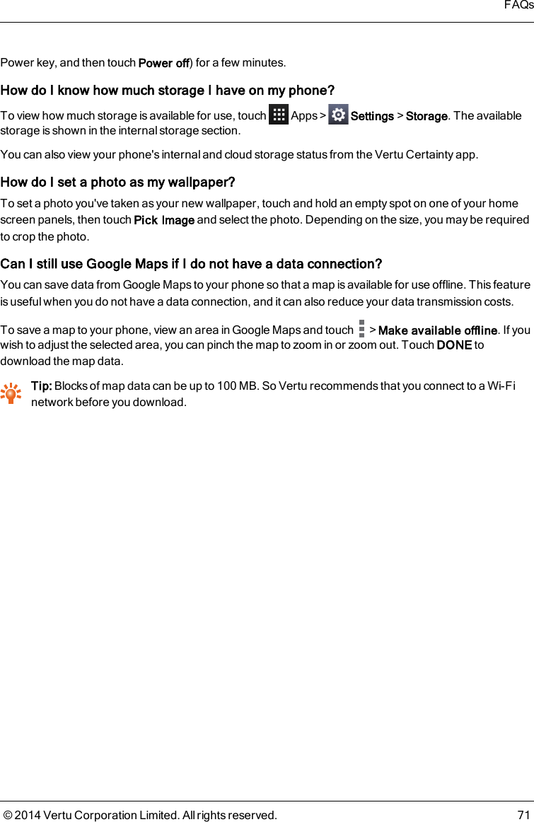 Power key, and then touch Power off) for a few minutes.How do I know how much storage I have on my phone?To view how much storage is available for use, touch Apps&gt; Settings&gt;Storage. The availablestorage is shown in the internal storage section.You can also view your phone&apos;s internal and cloud storage status from the Vertu Certainty app.How do I set a photo as my wallpaper?To set a photo you&apos;ve taken as your new wallpaper, touch and hold an empty spot on one of your homescreen panels, then touch Pick Image and select the photo. Depending on the size, you may be requiredto crop the photo.Can Istill useGoogle Mapsif I do not have a data connection?You can save data from Google Maps to your phone so that a map is available for use offline. This featureis useful when you do not have a data connection, and it can also reduce your data transmission costs.To save a map to your phone, view an area in Google Maps and touch &gt;Make available offline. If youwish to adjust the selected area, you can pinch the map to zoom in or zoom out. Touch DONE todownload the map data.Tip: Blocks of map data can be up to 100MB. So Vertu recommends that you connect to a Wi-Finetwork before you download.FAQs© 2014 Vertu Corporation Limited. All rights reserved. 71