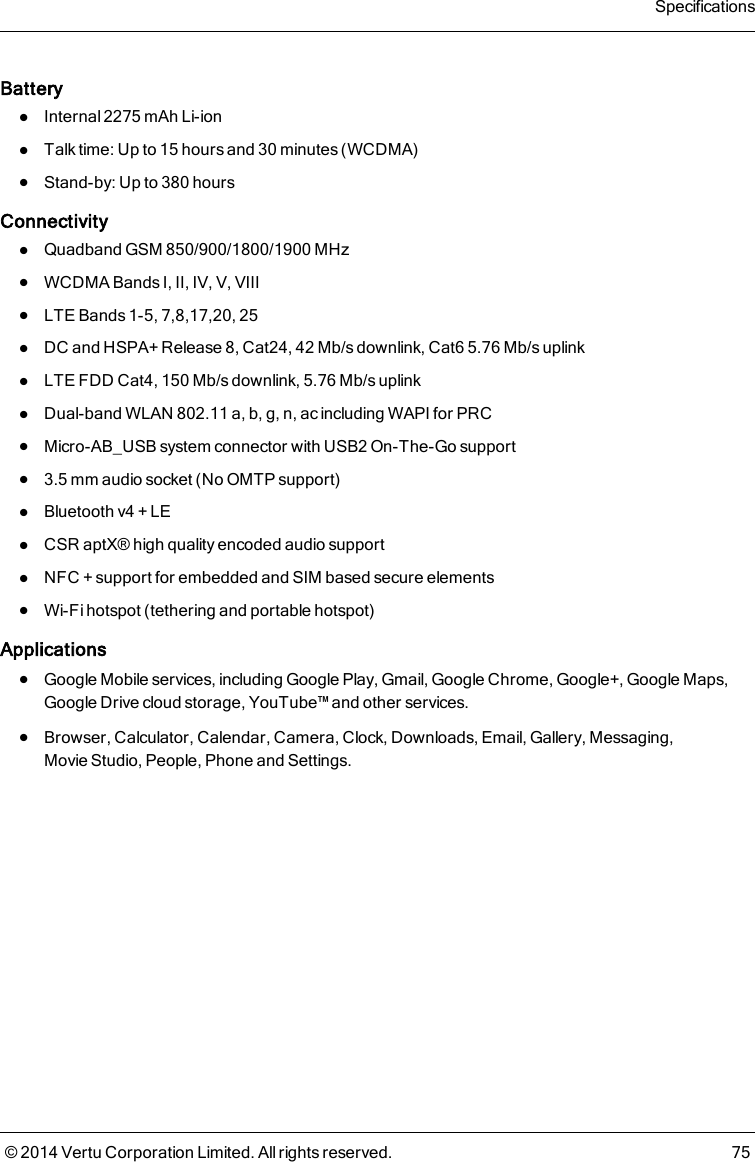 BatterylInternal 2275 mAh Li-ionlTalk time: Up to 15 hours and 30 minutes (WCDMA)lStand-by: Up to 380 hoursConnectivitylQuadband GSM 850/900/1800/1900 MHzlWCDMA Bands I, II, IV, V, VIIIlLTE Bands 1-5, 7,8,17,20, 25lDC and HSPA+ Release 8, Cat24, 42Mb/s downlink, Cat6 5.76Mb/s uplinklLTE FDD Cat4, 150 Mb/s downlink, 5.76 Mb/s uplinklDual-band WLAN 802.11 a, b, g, n, ac including WAPI for PRClMicro-AB_USB system connector with USB2 On-The-Go supportl3.5 mm audio socket (No OMTP support)lBluetooth v4 + LElCSR aptX® high quality encoded audio supportlNFC + support for embedded and SIM based secure elementslWi-Fi hotspot (tethering and portable hotspot)ApplicationslGoogle Mobile services, including Google Play, Gmail, Google Chrome, Google+, Google Maps,Google Drive cloud storage, YouTube™ and other services.lBrowser, Calculator, Calendar, Camera, Clock, Downloads, Email, Gallery, Messaging,Movie Studio, People, Phone and Settings.Specifications© 2014 Vertu Corporation Limited. All rights reserved. 75