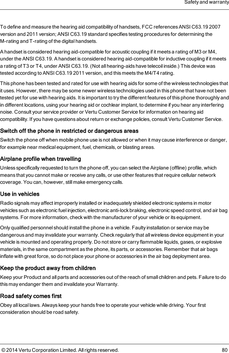 To define and measure the hearing aid compatibility of handsets, FCC references ANSI C63.19 2007version and 2011 version; ANSI C63.19 standard specifies testing procedures for determining theM-rating and T-rating of the digital handsets.A handset is considered hearing aid-compatible for acoustic coupling if it meets a rating of M3 or M4,under the ANSI C63.19. A handset is considered hearing aid-compatible for inductive coupling if it meetsa rating of T3 or T4, under ANSI C63.19. (Not all hearing-aids have telecoil inside.) This device wastested according to ANSI C63.19 2011 version, and this meets the M4/T4 rating.This phone has been tested and rated for use with hearing aids for some of the wireless technologies thatit uses. However, there may be some newer wireless technologies used in this phone that have not beentested yet for use with hearing aids. It is important to try the different features of this phone thoroughly andin different locations, using your hearing aid or cochlear implant, to determine if you hear any interferingnoise. Consult your service provider or Vertu Customer Service for information on hearing aidcompatibility. If you have questions about return or exchange policies, consult Vertu Customer Service.Switch off the phone in restricted or dangerous areasSwitch the phone off when mobile phone use is not allowed or when it may cause interference or danger,for example near medical equipment, fuel, chemicals, or blasting areas.Airplane profile when travellingUnless specifically requested to turn the phone off, you can select the Airplane (offline) profile, whichmeans that you cannot make or receive any calls, or use other features that require cellular networkcoverage. You can, however, still make emergency calls.Use in vehiclesRadio signals may affect improperly installed or inadequately shielded electronic systems in motorvehicles such as electronic fuel injection, electronic anti-lock braking, electronic speed control, and air bagsystems. For more information, check with the manufacturer of your vehicle or its equipment.Only qualified personnel should install the phone in a vehicle. Faulty installation or service may bedangerous and may invalidate your warranty. Check regularly that all wireless device equipment in yourvehicle is mounted and operating properly. Do not store or carry flammable liquids, gases, or explosivematerials, in the same compartment as the phone, its parts, or accessories. Remember that air bagsinflate with great force, so do not place your phone or accessories in the air bag deployment area.Keep the product away from childrenKeep your Product and all parts and accessories out of the reach of small children and pets. Failure to dothis may endanger them and invalidate your Warranty.Road safety comes firstObey alllocal laws. Always keep your hands free to operate your vehicle while driving. Your firstconsideration should be road safety.Safety and warranty© 2014 Vertu Corporation Limited. All rights reserved. 80