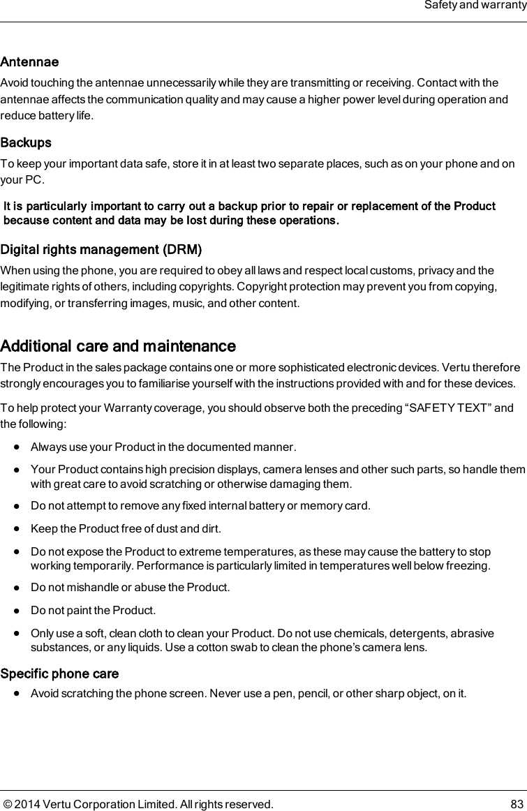 AntennaeAvoid touching the antennae unnecessarily while they are transmitting or receiving. Contact with theantennae affects the communication quality and may cause a higher power level during operation andreduce battery life.BackupsTo keep your important data safe, store it in at least two separate places, such as on your phone and onyour PC.It is particularly important to carry out a backup prior to repair or replacement of the Productbecause content and data may be lost during these operations.Digital rights management (DRM)When using the phone, you are required to obey all laws and respect local customs, privacy and thelegitimate rights of others, including copyrights. Copyright protection may prevent you from copying,modifying, or transferring images, music, and other content.Additional care and maintenanceThe Product in the sales package contains one or more sophisticated electronic devices. Vertu thereforestrongly encourages you to familiarise yourself with the instructions provided with and for these devices.To help protect your Warranty coverage, you should observe both the preceding “SAFETY TEXT” andthe following:lAlways use your Product in the documented manner.lYour Product contains high precision displays, camera lenses and other such parts, so handle themwith great care to avoid scratching or otherwise damaging them.lDo not attempt to remove any fixed internal battery or memory card.lKeep the Product free of dust and dirt.lDo not expose the Product to extreme temperatures, as these may cause the battery to stopworking temporarily. Performance is particularly limited in temperatures well below freezing.lDo not mishandle or abuse the Product.lDo not paint the Product.lOnly use a soft, clean cloth to clean your Product. Do not use chemicals, detergents, abrasivesubstances, or any liquids. Use a cotton swab to clean the phone’s camera lens.Specific phone carelAvoid scratching the phone screen. Never use a pen, pencil, or other sharp object, on it.Safety and warranty© 2014 Vertu Corporation Limited. All rights reserved. 83