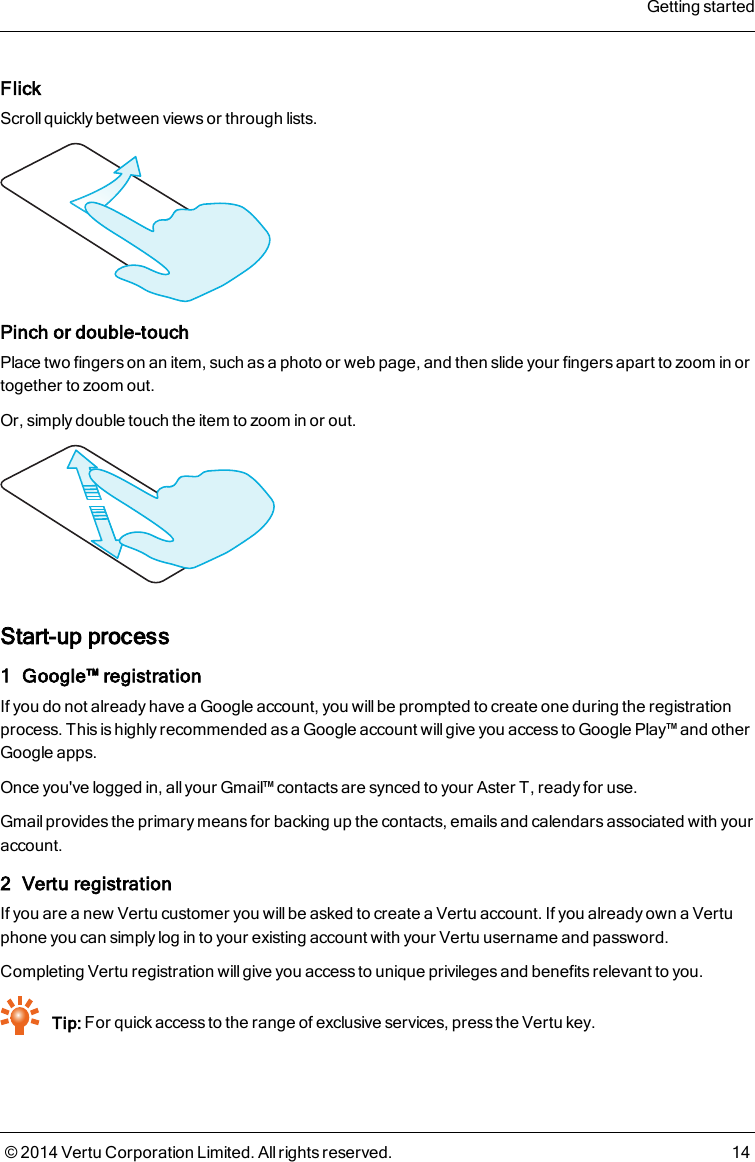 FlickScroll quickly between views or through lists.Pinch or double-touchPlace two fingers on an item, such as a photo or web page, and then slide your fingers apart to zoom in ortogether to zoom out.Or, simply double touch the item to zoom in or out.Start-up process1 Google™ registrationIf you do not already have a Google account, you will be prompted to create one during the registrationprocess. This is highly recommended as a Google account will give you access to Google Play™ and otherGoogle apps.Once you&apos;ve logged in, all your Gmail™ contacts are synced to your AsterT, ready for use.Gmail provides the primary means for backing up the contacts, emails and calendars associated with youraccount.2 Vertu registrationIf you are a new Vertu customer you will be asked to create a Vertu account. If you already own a Vertuphone you can simply log in to your existing account with your Vertu username and password.Completing Vertu registration will give you access to unique privileges and benefits relevant to you.Tip: For quick access to the range of exclusive services, press the Vertu key.Getting started© 2014 Vertu Corporation Limited. All rights reserved. 14