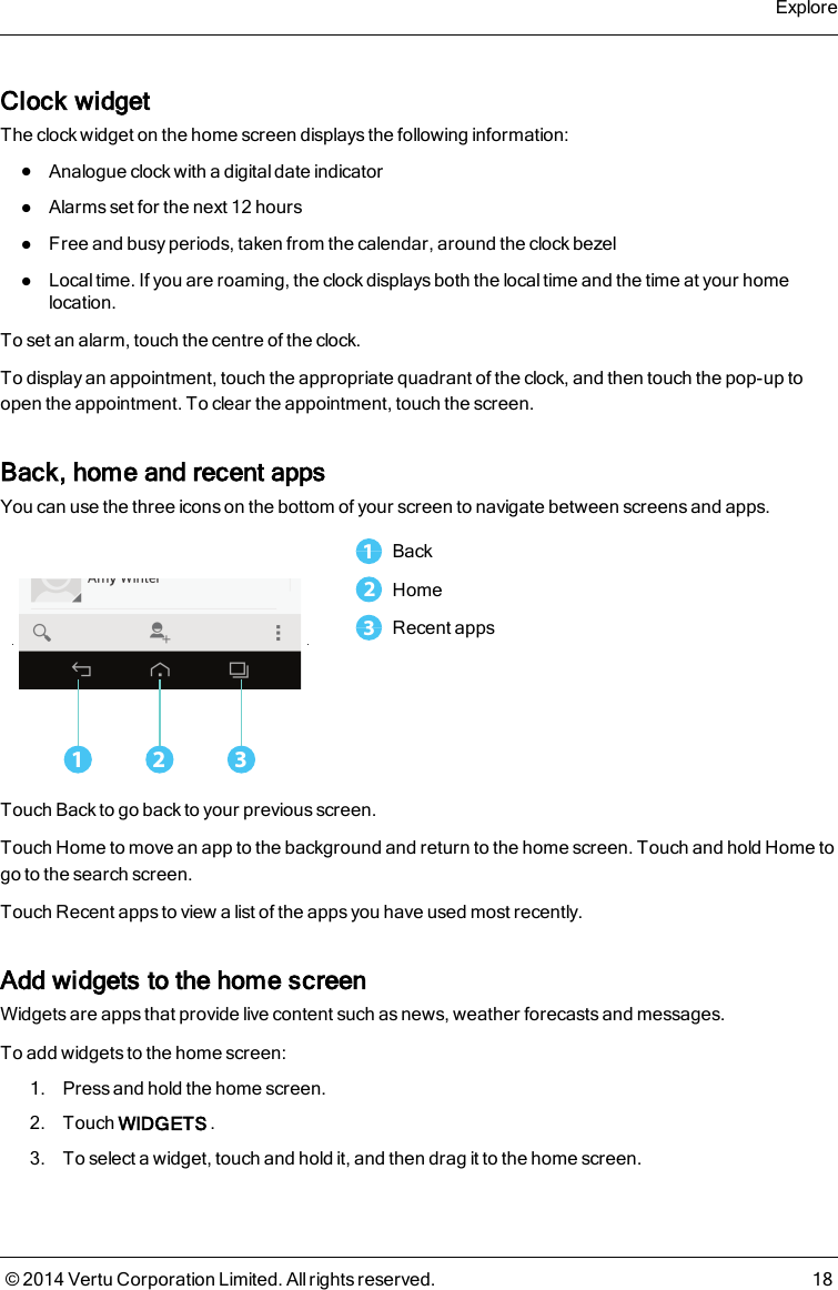 Clock widgetThe clock widget on the home screen displays the following information:lAnalogue clock with a digital date indicatorlAlarms set for the next 12 hourslFree and busy periods, taken from the calendar, around the clock bezellLocal time. If you are roaming, the clock displays both the local time and the time at your homelocation.To set an alarm, touch the centre of the clock.To display an appointment, touch the appropriate quadrant of the clock, and then touch the pop-up toopen the appointment. To clear the appointment, touch the screen.Back, home and recent appsYou can use the three icons on the bottom of your screen to navigate between screens and apps.1 321Back2Home3Recent appsTouch Back to go back to your previous screen.Touch Home to move an app to the background and return to the home screen. Touch and hold Home togo to the search screen.Touch Recent apps to view a list of the apps you have used most recently.Add widgets to the home screenWidgets are apps that provide live content such as news, weather forecasts and messages.To add widgets to the home screen:1. Press and hold the home screen.2. Touch WIDGETS .3. To select a widget, touch and hold it, and then drag it to the home screen.Explore© 2014 Vertu Corporation Limited. All rights reserved. 18