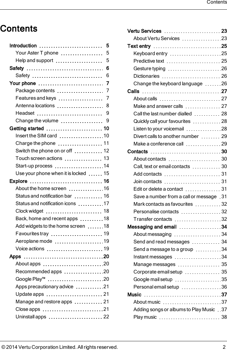 ContentsIntroduction 5Your AsterT phone 5Help and support 5Safety 6Safety 6Your phone 7Package contents 7Features and keys 7Antenna locations 8Headset 9Change the volume 9Getting started 10Insert the SIM card 10Charge the phone 11Switch the phone on or off 12Touch screen actions 13Start-up process 14Use your phone when it is locked 15Explore 16About the home screen 16Status and notification bar 16Status and notification icons 17Clock widget 18Back, home and recent apps 18Add widgets to the home screen 18Favourites tray 19Aeroplane mode 19Voice actions 19Apps 20About apps 20Recommended apps 20Google Play™ 20Apps precautionary advice 21Update apps 21Manage and restore apps 21Close apps 21Uninstall apps 22Vertu Services 23About Vertu Services 23Text entry 25Keyboard entry 25Predictive text 25Gesture typing 26Dictionaries 26Change the keyboard language 26Calls 27About calls 27Make and answer calls 27Call the last number dialled 28Quickly call your favourites 28Listen to your voicemail 28Divert calls to another number 29Make a conference call 29Contacts 30About contacts 30Call, text or email contacts 30Add contacts 31Join contacts 31Edit or delete a contact 31Save a number from a call or message 31Mark contacts as favourites 32Personalise contacts 32Transfer contacts 32Messaging and email 34About messaging 34Send and read messages 34Send a message to a group 34Instant messages 34Manage messages 35Corporate email setup 35Google mail setup 35Personal email setup 36Music 37About music 37Adding songs or albums to Play Music 37Play music 38Contents© 2014 Vertu Corporation Limited. All rights reserved. 2