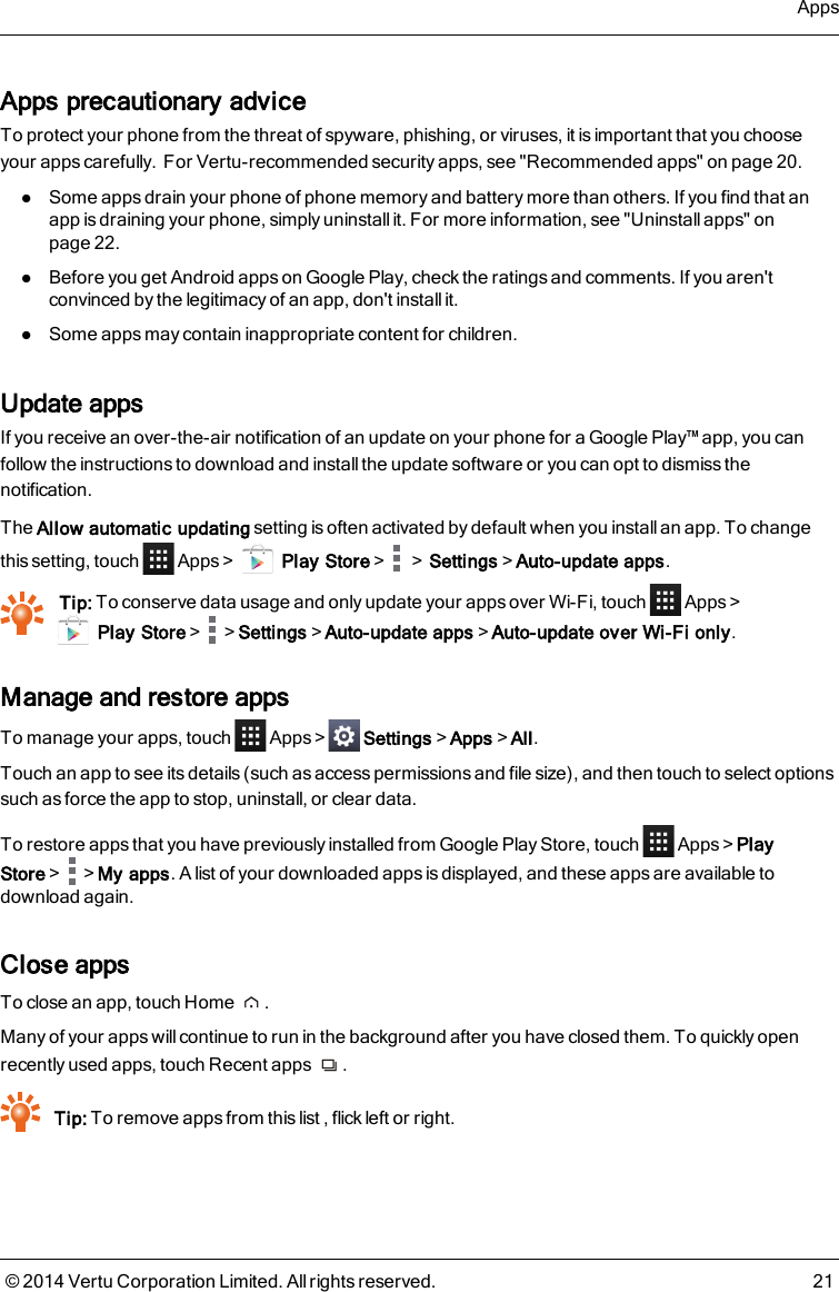 Apps precautionary adviceTo protect your phone from the threat of spyware, phishing, or viruses, it is important that you chooseyour apps carefully.For Vertu-recommended security apps, see &quot;Recommended apps&quot; on page 20.lSome apps drain your phone of phone memory and battery more than others. If you find that anapp is draining your phone, simply uninstall it. For more information, see &quot;Uninstall apps&quot; onpage 22.lBefore you get Android apps on Google Play, check the ratings and comments. If you aren&apos;tconvinced by the legitimacy of an app, don&apos;t install it.lSome apps may contain inappropriate content for children.Update appsIf you receive an over-the-air notification of an update on your phone for a Google Play™ app, you canfollow the instructions to download and install the update software or you can opt to dismiss thenotification.The Allow automatic updating setting is often activated by default when you install an app. To changethis setting, touch Apps&gt; Play Store&gt; &gt;Settings&gt;Auto-update apps.Tip: To conserve data usage and only update your apps over Wi-Fi, touch Apps &gt;Play Store&gt; &gt;Settings&gt;Auto-update apps&gt;Auto-update over Wi-Fi only.Manage and restore appsTo manage your apps, touch Apps&gt; Settings&gt;Apps&gt;All.Touch an app to see its details (such as access permissions and file size), and then touch to select optionssuch as force the app to stop, uninstall, or clear data.To restore apps that you have previously installed from Google Play Store, touch Apps&gt;PlayStore&gt; &gt;My apps. A list of your downloaded apps is displayed, and these apps are available todownload again.Close appsTo close an app, touch Home .Many of your apps will continue to run in the background after you have closed them. To quickly openrecently used apps, touch Recent apps .Tip: To remove apps from this list , flick left or right.Apps© 2014 Vertu Corporation Limited. All rights reserved. 21