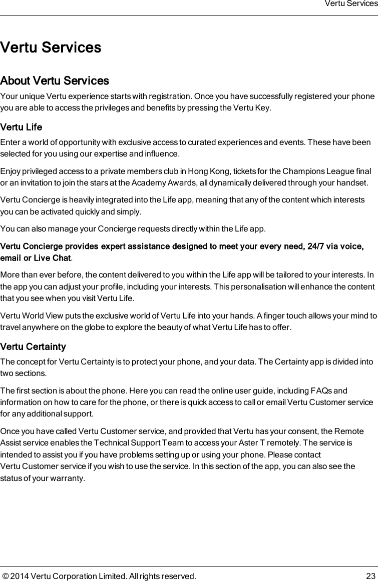 Vertu ServicesAbout Vertu ServicesYour unique Vertu experience starts with registration. Once you have successfully registered your phoneyou are able to access the privileges and benefits by pressing the Vertu Key.Vertu LifeEnter a world of opportunity with exclusive access to curated experiences and events. These have beenselected for you using our expertise and influence.Enjoy privileged access to a private members club in Hong Kong, tickets for the Champions League finalor an invitation to join the stars at the Academy Awards, all dynamically delivered through your handset.Vertu Concierge is heavily integrated into the Life app, meaning that any of the content which interestsyou can be activated quickly and simply.You can also manage your Conciergerequests directly within the Life app.Vertu Concierge provides expert assistance designed to meet your every need, 24/7 via voice,email or Live Chat.More than ever before, the content delivered to you within the Life app will be tailored to your interests. Inthe app you can adjust your profile, including your interests. This personalisation will enhance the contentthat you see when you visit Vertu Life.Vertu World View puts the exclusive world of Vertu Life into your hands. A finger touch allows your mind totravel anywhere on the globe to explore the beauty of what Vertu Life has to offer.Vertu CertaintyThe concept for Vertu Certainty is to protect your phone, and your data. The Certainty app is divided intotwo sections.The first section is about the phone. Here you can read the online user guide, including FAQs andinformation on how to care for the phone, or there is quick access to call or email VertuCustomer servicefor any additional support.Once you have called VertuCustomer service, and provided that Vertu has your consent, the RemoteAssist service enables the Technical Support Team to access your AsterT remotely. The service isintended to assist you if you have problems setting up or using your phone. Please contactVertuCustomer service if you wish to use the service. In this section of the app, you can also see thestatus of your warranty.Vertu Services© 2014 Vertu Corporation Limited. All rights reserved. 23