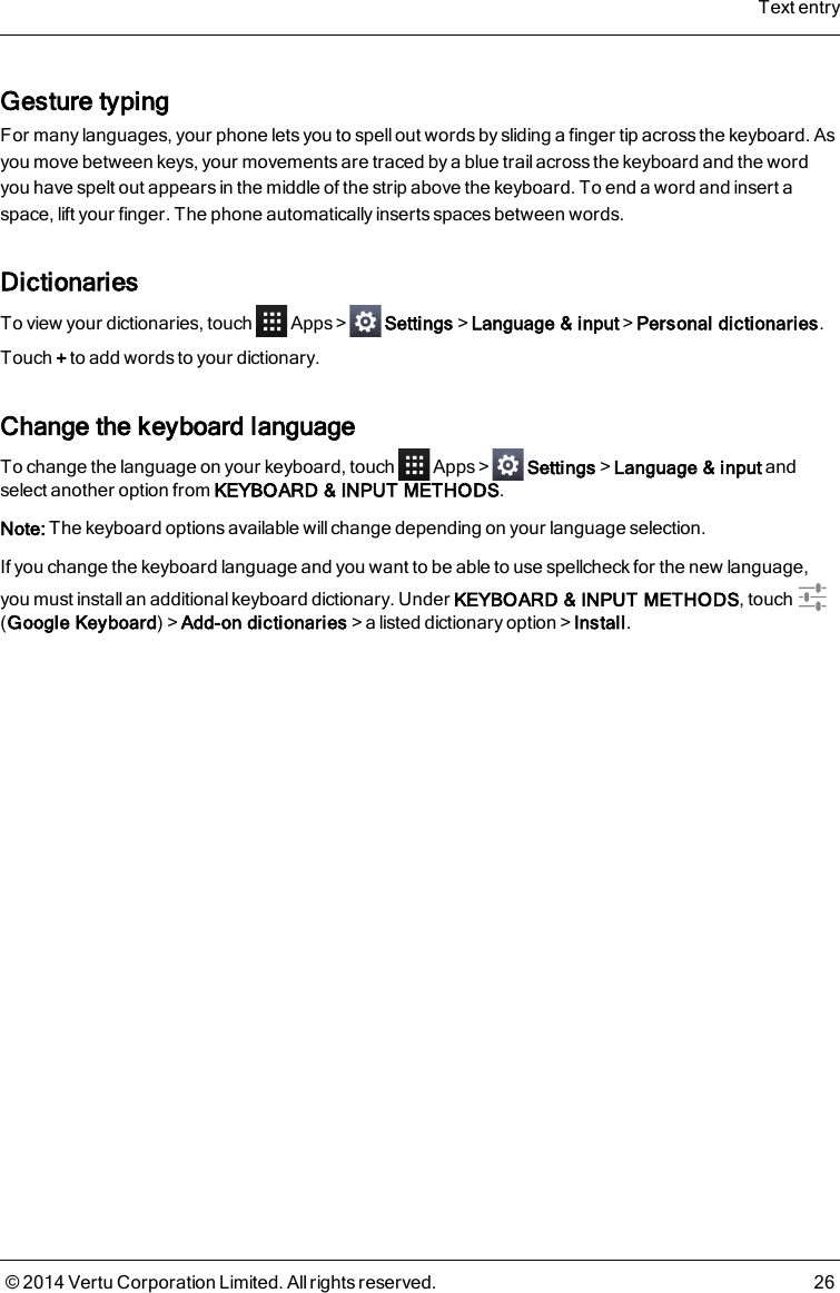 Gesture typingFor many languages, your phone lets you to spell out words by sliding a finger tip across the keyboard. Asyou move between keys, your movements are traced by a blue trail across the keyboard and the wordyou have spelt out appears in the middle of the strip above the keyboard. To end a word and insert aspace, lift your finger. The phone automatically inserts spaces between words.DictionariesTo view your dictionaries, touch Apps&gt; Settings&gt;Language &amp; input&gt;Personal dictionaries.Touch +to add words to your dictionary.Change the keyboard languageTo change the language on your keyboard, touch Apps&gt; Settings&gt;Language &amp; input andselect another option from KEYBOARD &amp; INPUT METHODS.Note: The keyboard options available willchange depending on your language selection.If you change the keyboard language and you want to be able to use spellcheck for the new language,you must install an additional keyboard dictionary. Under KEYBOARD &amp; INPUT METHODS, touch(Google Keyboard)&gt;Add-on dictionaries&gt;a listed dictionary option&gt;Install.Text entry© 2014 Vertu Corporation Limited. All rights reserved. 26