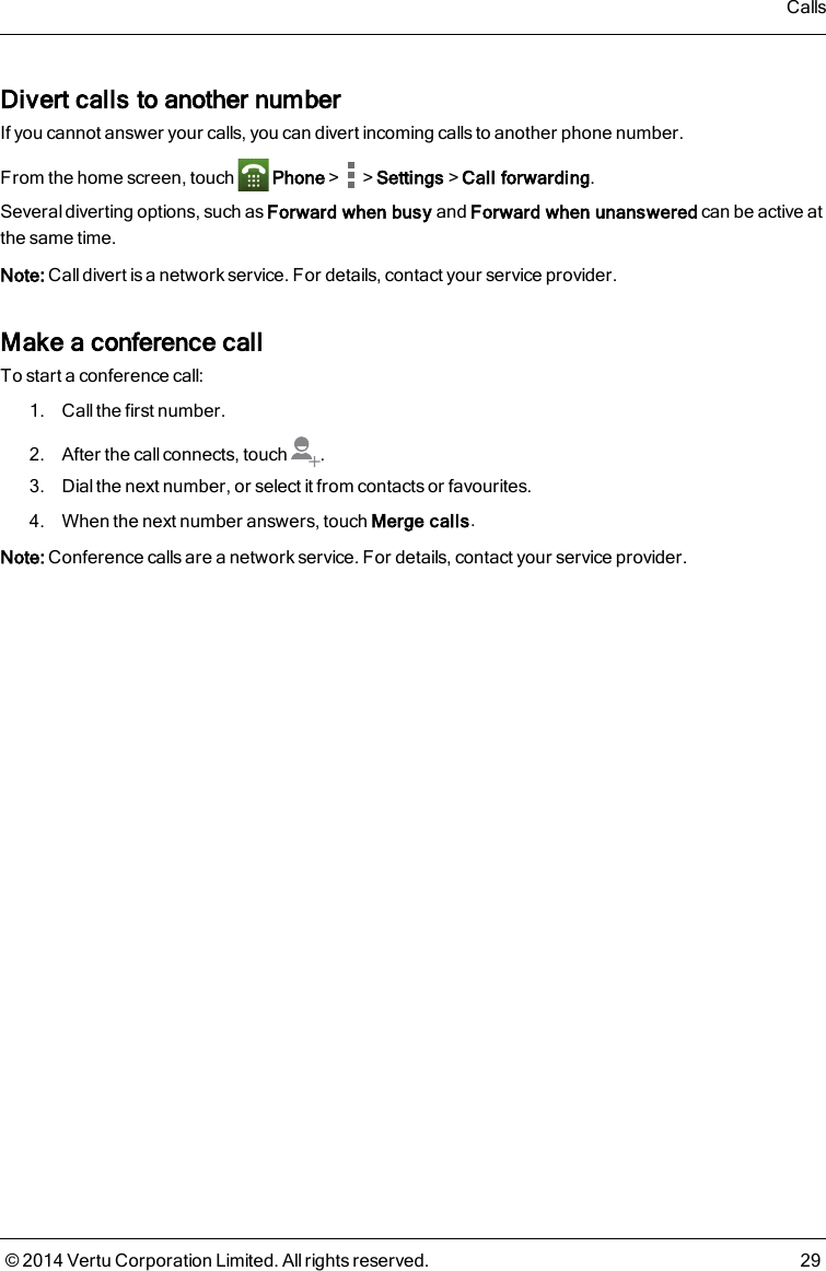 Divert calls to another numberIf you cannot answer your calls, you can divert incoming calls to another phone number.From the home screen, touch Phone&gt; &gt;Settings&gt;Call forwarding.Several diverting options, such as Forward when busy and Forward when unanswered can be active atthe same time.Note: Call divert is a network service. For details, contact your service provider.Make a conference callTo start a conference call:1. Call the first number.2. After the call connects, touch .3. Dial the next number, or select it from contacts or favourites.4. When the next number answers, touch Merge calls.Note: Conference calls are a network service. For details, contact your service provider.Calls© 2014 Vertu Corporation Limited. All rights reserved. 29