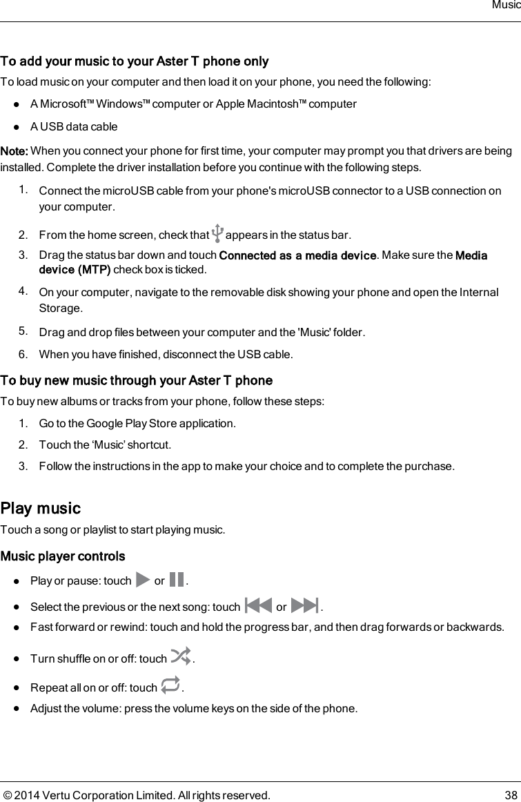 To add your music to your AsterT phone onlyTo load music on your computer and then load it on your phone, you need the following:lA Microsoft™ Windows™ computer or Apple Macintosh™ computerlA USB data cableNote: When you connect your phone for first time, your computer may prompt you that drivers are beinginstalled. Complete the driver installation before you continue with the following steps.1. Connect the microUSB cable from your phone&apos;s microUSB connector to a USB connection onyour computer.2. From the home screen, check that appears in the status bar.3. Drag the status bar down and touch Connected as a media device. Make sure the Mediadevice (MTP) check box is ticked.4. On your computer, navigate to the removable disk showing your phone and open the InternalStorage.5. Drag and drop files between your computer and the &apos;Music&apos; folder.6. When you have finished, disconnect the USB cable.To buy new music through your AsterT phoneTo buy new albums or tracks from your phone, follow these steps:1. Go to the Google Play Store application.2. Touch the ‘Music’ shortcut.3. Follow the instructions in the app to make your choice and to complete the purchase.Play musicTouch a song or playlist to start playing music.Music player controlslPlay or pause: touch or .lSelect the previous or the next song: touch or .lFast forward or rewind:touch and hold the progress bar, and then drag forwards or backwards.lTurn shuffle on or off: touch .lRepeat all on or off: touch .lAdjust the volume: press the volume keys on the side of the phone.Music© 2014 Vertu Corporation Limited. All rights reserved. 38