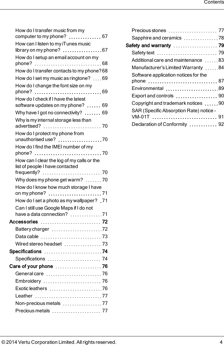 How do I transfer music from mycomputer to my phone? 67How can I listen to my iTunes musiclibrary on my phone? 67How do I setup an email account on myphone? 68How do I transfer contacts to my phone? 68How do I set my music as ringtone? 69How do I change the font size on myphone? 69How do I check if I have the latestsoftware updates on my phone? 69Why have I got no connectivity? 69Why is my internal storage less thanadvertised? 70How do I protect my phone fromunauthorised use? 70How do I find the IMEI number of myphone? 70How can I clear the log of my calls or thelist of people I have contactedfrequently? 70Why does my phone get warm? 70How do I know how much storage I haveon my phone? 71How do I set a photo as my wallpaper? 71Can Istill useGoogle Mapsif I do nothave a data connection? 71Accessories 72Battery charger 72Data cable 73Wired stereo headset 73Specifications 74Specifications 74Care of your phone 76General care 76Embroidery 76Exotic leathers 76Leather 77Non-precious metals 77Precious metals 77Precious stones 77Sapphire and ceramics 78Safety and warranty 79Safety text 79Additional care and maintenance 83Manufacturer&apos;s Limited Warranty 84Software application notices for thephone 87Environmental 89Export and controls 90Copyright and trademark notices 90SAR (Specific Absorption Rate) notice -VM-01T 91Declaration of Conformity 92Contents© 2014 Vertu Corporation Limited. All rights reserved. 4