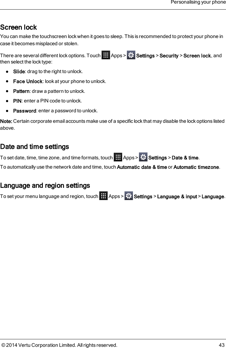 Screen lockYou can make the touchscreen lock when it goes to sleep. This is recommended to protect your phone incase it becomes misplaced or stolen.There are several different lock options. Touch Apps&gt; Settings&gt;Security&gt;Screen lock, andthen select the lock type:lSlide: drag to the right to unlock.lFace Unlock: look at your phone to unlock.lPattern: draw a pattern to unlock.lPIN: enter a PIN code to unlock.lPassword: enter a password to unlock.Note: Certain corporate email accounts make use of a specific lock that may disable the lock options listedabove.Date and time settingsTo set date, time, time zone, and time formats, touch Apps&gt; Settings&gt;Date &amp; time.To automatically use the network date and time, touch Automatic date &amp; time or Automatic timezone.Language and region settingsTo set your menu language and region, touch Apps&gt; Settings&gt;Language &amp; input&gt;Language.Personalising your phone© 2014 Vertu Corporation Limited. All rights reserved. 43