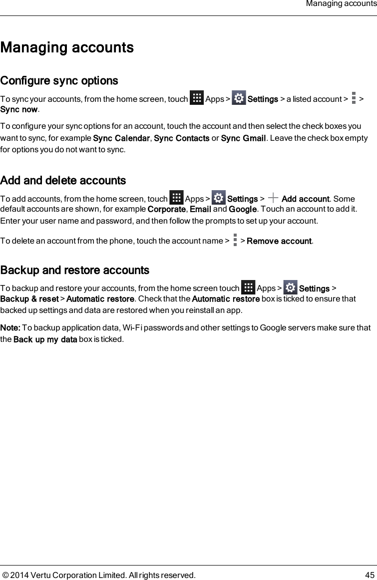 Managing accountsConfigure sync optionsTo sync your accounts, from the home screen, touch Apps&gt; Settings&gt;a listed account&gt; &gt;Sync now.To configure your sync options for an account, touch the account and then select the check boxes youwant to sync, for example Sync Calendar,Sync Contacts or Sync Gmail. Leave the check box emptyfor options you do not want to sync.Add and delete accountsTo add accounts, from the home screen, touch Apps&gt; Settings&gt; Add account. Somedefault accounts are shown, for example Corporate,Email and Google. Touch an account to add it.Enter your user name and password, and then follow the prompts to set up your account.To delete an account from the phone, touch the account name&gt; &gt;Remove account.Backup and restore accountsTo backup and restore your accounts, from the home screen touch Apps&gt; Settings&gt;Backup &amp; reset&gt;Automatic restore. Check that the Automatic restore box is ticked to ensure thatbacked up settings and data are restored when you reinstall an app.Note: To backup application data, Wi-Fi passwords and other settings to Google servers make sure thatthe Back up my data box is ticked.Managing accounts© 2014 Vertu Corporation Limited. All rights reserved. 45