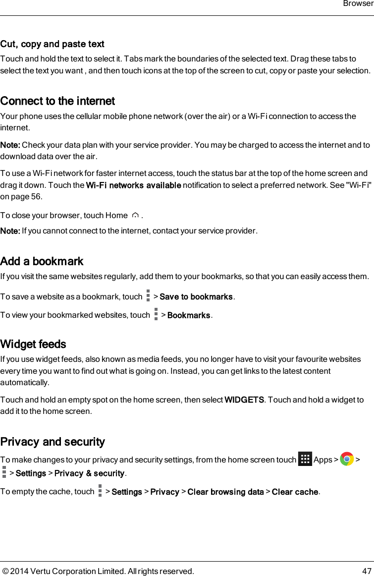 Cut, copy and paste textTouch and hold the text to select it. Tabs mark the boundaries of the selected text. Drag these tabs toselect the text you want , and then touch icons at the top of the screen to cut, copy or paste your selection.Connect to the internetYour phone uses the cellular mobile phone network (over the air) or a Wi-Fi connection to access theinternet.Note: Check your data plan with your service provider. You may be charged to access the internet and todownload data over the air.To use a Wi-Fi network for faster internet access, touch the status bar at the top of the home screen anddrag it down. Touch the Wi-Fi networks available notification to select a preferred network. See &quot;Wi-Fi&quot;on page56.To close your browser, touch Home .Note: If you cannot connect to the internet, contact your service provider.Add a bookmarkIf you visit the same websites regularly, add them to your bookmarks, so that you can easily access them.To save a website as a bookmark, touch &gt;Save to bookmarks.To view your bookmarked websites, touch &gt;Bookmarks.Widget feedsIf you use widget feeds, also known as media feeds, you no longer have to visit your favourite websitesevery time you want to find out what is going on. Instead, you can get links to the latest contentautomatically.Touch and hold an empty spot on the home screen, then select WIDGETS. Touch and hold a widget toadd it to the home screen.Privacy and securityTo make changes to your privacy and security settings, from the home screen touch Apps&gt; &gt;&gt;Settings&gt;Privacy &amp; security.To empty the cache, touch &gt;Settings&gt;Privacy&gt;Clear browsing data&gt;Clear cache.Browser© 2014 Vertu Corporation Limited. All rights reserved. 47